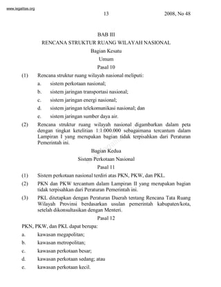 www.legalitas.org 
13 2008, No 48 
BAB III 
RENCANA STRUKTUR RUANG WILAYAHNASIONAL 
Bagian Kesatu 
Umum 
Pasal 10 
(1) Rencana struktur ruang wilayah nasional meliputi: 
a. sistemperkotaan nasional; 
b. sistemjaringan transportasi nasional; 
c. sistemjaringan energi nasional; 
d. sistemjaringan telekomunikasi nasional; dan 
e. sistemjaringan sumber daya air. 
(2) Rencana struktur ruang wilayah nasional digambarkan dalam peta 
www.legalitas.org 
dengan tingkat ketelitian 1:1.000.000 sebagaimana tercantum dalam 
Lampiran I yang merupakan bagian tidak terpisahkan dari Peraturan 
Pemerintah ini. 
Bagian Kedua 
SistemPerkotaan Nasional 
Pasal 11 
(1) Sistemperkotaan nasional terdiri atas PKN, PKW, dan PKL. 
(2) PKN dan PKW tercantum dalam Lampiran II yang merupakan bagian 
tidak terpisahkan dari Peraturan Pemerintah ini. 
(3) PKL ditetapkan dengan Peraturan Daerah tentang Rencana Tata Ruang 
Wilayah Provinsi berdasarkan usulan pemerintah kabupaten/kota, 
setelah dikonsultasikan dengan Menteri. 
Pasal 12 
PKN, PKW, dan PKL dapat berupa: 
a. kawasan megapolitan; 
b. kawasan metropolitan; 
c. kawasan perkotaan besar; 
d. kawasan perkotaan sedang; atau 
e. kawasan perkotaan kecil. 
 