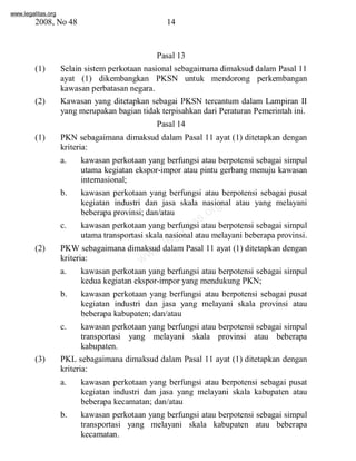 www.legalitas.org 
2008, No 48 14 
Pasal 13 
(1) Selain sistemperkotaan nasional sebagaimana dimaksud dalam Pasal 11 
ayat (1) dikembangkan PKSN untuk mendorong perkembangan 
kawasan perbatasan negara. 
(2) Kawasan yang ditetapkan sebagai PKSN tercantum dalam Lampiran II 
yang merupakan bagian tidak terpisahkan dari Peraturan Pemerintah ini. 
Pasal 14 
(1) PKN sebagaimana dimaksud dalam Pasal 11 ayat (1) ditetapkan dengan 
kriteria: 
a. kawasan perkotaan yang berfungsi atau berpotensi sebagai simpul 
utama kegiatan ekspor-impor atau pintu gerbang menuju kawasan 
internasional; 
b. kawasan perkotaan yang berfungsi atau berpotensi sebagai pusat 
www.legalitas.org 
kegiatan industri dan jasa skala nasional atau yang melayani 
beberapa provinsi; dan/atau 
c. kawasan perkotaan yang berfungsi atau berpotensi sebagai simpul 
utama transportasi skala nasional atau melayani beberapa provinsi. 
(2) PKWsebagaimana dimaksud dalamPasal 11 ayat (1) ditetapkan dengan 
kriteria: 
a. kawasan perkotaan yang berfungsi atau berpotensi sebagai simpul 
kedua kegiatan ekspor-impor yang mendukung PKN; 
b. kawasan perkotaan yang berfungsi atau berpotensi sebagai pusat 
kegiatan industri dan jasa yang melayani skala provinsi atau 
beberapa kabupaten; dan/atau 
c. kawasan perkotaan yang berfungsi atau berpotensi sebagai simpul 
transportasi yang melayani skala provinsi atau beberapa 
kabupaten. 
(3) PKL sebagaimana dimaksud dalam Pasal 11 ayat (1) ditetapkan dengan 
kriteria: 
a. kawasan perkotaan yang berfungsi atau berpotensi sebagai pusat 
kegiatan industri dan jasa yang melayani skala kabupaten atau 
beberapa kecamatan; dan/atau 
b. kawasan perkotaan yang berfungsi atau berpotensi sebagai simpul 
transportasi yang melayani skala kabupaten atau beberapa 
kecamatan. 
 
