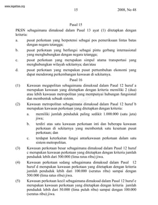 www.legalitas.org 
15 2008, No 48 
Pasal 15 
PKSN sebagaimana dimaksud dalam Pasal 13 ayat (1) ditetapkan dengan 
kriteria: 
a. pusat perkotaan yang berpotensi sebagai pos pemeriksaan lintas batas 
dengan negara tetangga; 
b. pusat perkotaan yang berfungsi sebagai pintu gerbang internasional 
yang menghubungkan dengan negara tetangga; 
c. pusat perkotaan yang merupakan simpul utama transportasi yang 
menghubungkan wilayah sekitarnya; dan/atau 
d. pusat perkotaan yang merupakan pusat pertumbuhan ekonomi yang 
dapat mendorong perkembangan kawasan di sekitarnya. 
Pasal 16 
(1) Kawasan megapolitan sebagaimana dimaksud dalam Pasal 12 huruf a 
merupakan kawasan yang ditetapkan dengan kriteria memiliki 2 (dua) 
atau lebih kawasan metropolitan yang mempunyai hubungan fungsional 
dan membentuk sebuah sistem. 
www.legalitas.org 
(2) Kawasan metropolitan sebagaimana dimaksud dalam Pasal 12 huruf b 
merupakan kawasan perkotaan yang ditetapkan dengan kriteria: 
a. memiliki jumlah penduduk paling sedikit 1.000.000 (satu juta) 
jiwa; 
b. terdiri atas satu kawasan perkotaan inti dan beberapa kawasan 
perkotaan di sekitarnya yang membentuk satu kesatuan pusat 
perkotaan; dan 
c. terdapat keterkaitan fungsi antarkawasan perkotaan dalam satu 
sistemmetropolitan. 
(3) Kawasan perkotaan besar sebagaimana dimaksud dalam Pasal 12 huruf 
c merupakan kawasan perkotaan yang ditetapkan dengan kriteria jumlah 
penduduk lebih dari 500.000 (lima ratus ribu) jiwa. 
(4) Kawasan perkotaan sedang sebagaimana dimaksud dalam Pasal 12 
huruf d merupakan kawasan perkotaan yang ditetapkan dengan kriteria 
jumlah penduduk lebih dari 100.000 (seratus ribu) sampai dengan 
500.000 (lima ratus ribu) jiwa. 
(5) Kawasan perkotaan kecil sebagaimana dimaksud dalamPasal 12 huruf e 
merupakan kawasan perkotaan yang ditetapkan dengan kriteria jumlah 
penduduk lebih dari 50.000 (lima puluh ribu) sampai dengan 100.000 
(seratus ribu) jiwa. 
 