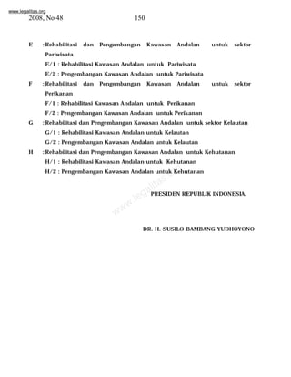 www.legalitas.org 
2008, No 48 150 
E :Rehabilitasi dan Pengembangan Kawasan Andalan untuk sektor 
Pariwisata 
E/1 : Rehabilitasi Kawasan Andalan untuk Pariwisata 
E/2 : Pengembangan Kawasan Andalan untuk Pariwisata 
F :Rehabilitasi dan Pengembangan Kawasan Andalan untuk sektor 
Perikanan 
F/1 : Rehabilitasi Kawasan Andalan untuk Perikanan 
F/2 : Pengembangan Kawasan Andalan untuk Perikanan 
G :Rehabilitasi dan Pengembangan Kawasan Andalan untuk sektor Kelautan 
G/1 : Rehabilitasi Kawasan Andalan untuk Kelautan 
G/2 : Pengembangan Kawasan Andalan untuk Kelautan 
H :Rehabilitasi dan Pengembangan Kawasan Andalan untuk Kehutanan 
H/1 : Rehabilitasi Kawasan Andalan untuk Kehutanan 
H/2 : Pengembangan Kawasan Andalan untuk Kehutanan 
www.legalitas.org 
PRESIDEN REPUBLIK INDONESIA, 
DR. H. SUSILO BAMBANG YUDHOYONO 
 