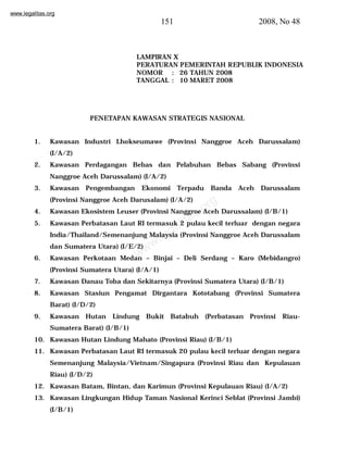 www.legalitas.org 
151 2008, No 48 
PENETAPAN KAWASAN STRATEGIS NASIONAL 
1. Kawasan Industri Lhokseumawe (Provinsi Nanggroe Aceh Darussalam) 
www.legalitas.org 
(I/A/2) 
2. Kawasan Perdagangan Bebas dan Pelabuhan Bebas Sabang (Provinsi 
Nanggroe Aceh Darussalam) (I/A/2) 
3. Kawasan Pengembangan Ekonomi Terpadu Banda Aceh Darussalam 
(Provinsi Nanggroe Aceh Darusalam) (I/A/2) 
4. Kawasan Ekosistem Leuser (Provinsi Nanggroe Aceh Darussalam) (I/B/1) 
5. Kawasan Perbatasan Laut RI termasuk 2 pulau kecil terluar dengan negara 
India/Thailand/Semenanjung Malaysia (Provinsi Nanggroe Aceh Darussalam 
dan Sumatera Utara) (I/E/2) 
6. Kawasan Perkotaan Medan – Binjai – Deli Serdang – Karo (Mebidangro) 
(Provinsi Sumatera Utara) (I/A/1) 
7. Kawasan Danau Toba dan Sekitarnya (Provinsi Sumatera Utara) (I/B/1) 
8. Kawasan Stasiun Pengamat Dirgantara Kototabang (Provinsi Sumatera 
Barat) (I/D/2) 
9. Kawasan Hutan Lindung Bukit Batabuh (Perbatasan Provinsi Riau- 
Sumatera Barat) (I/B/1) 
10. Kawasan Hutan Lindung Mahato (Provinsi Riau) (I/B/1) 
11. Kawasan Perbatasan Laut RI termasuk 20 pulau kecil terluar dengan negara 
Semenanjung Malaysia/Vietnam/Singapura (Provinsi Riau dan Kepulauan 
Riau) (I/D/2) 
12. Kawasan Batam, Bintan, dan Karimun (Provinsi Kepulauan Riau) (I/A/2) 
13. Kawasan Lingkungan Hidup Taman Nasional Kerinci Seblat (Provinsi Jambi) 
(I/B/1) 
LAMPIRAN X 
PERATURAN PEMERINTAH REPUBLIK INDONESIA 
NOMOR : 26 TAHUN 2008 
TANGGAL : 10 MARET 2008 
 