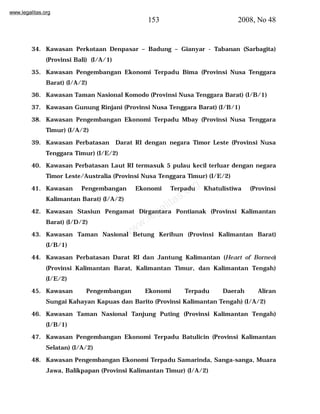 www.legalitas.org 
153 2008, No 48 
34. Kawasan Perkotaan Denpasar – Badung – Gianyar - Tabanan (Sarbagita) 
www.legalitas.org 
(Provinsi Bali) (I/A/1) 
35. Kawasan Pengembangan Ekonomi Terpadu Bima (Provinsi Nusa Tenggara 
Barat) (I/A/2) 
36. Kawasan Taman Nasional Komodo (Provinsi Nusa Tenggara Barat) (I/B/1) 
37. Kawasan Gunung Rinjani (Provinsi Nusa Tenggara Barat) (I/B/1) 
38. Kawasan Pengembangan Ekonomi Terpadu Mbay (Provinsi Nusa Tenggara 
Timur) (I/A/2) 
39. Kawasan Perbatasan Darat RI dengan negara Timor Leste (Provinsi Nusa 
Tenggara Timur) (I/E/2) 
40. Kawasan Perbatasan Laut RI termasuk 5 pulau kecil terluar dengan negara 
Timor Leste/Australia (Provinsi Nusa Tenggara Timur) (I/E/2) 
41. Kawasan Pengembangan Ekonomi Terpadu Khatulistiwa (Provinsi 
Kalimantan Barat) (I/A/2) 
42. Kawasan Stasiun Pengamat Dirgantara Pontianak (Provinsi Kalimantan 
Barat) (I/D/2) 
43. Kawasan Taman Nasional Betung Kerihun (Provinsi Kalimantan Barat) 
(I/B/1) 
44. Kawasan Perbatasan Darat RI dan Jantung Kalimantan (Heart of Borneo) 
(Provinsi Kalimantan Barat, Kalimantan Timur, dan Kalimantan Tengah) 
(I/E/2) 
45. Kawasan Pengembangan Ekonomi Terpadu Daerah Aliran 
Sungai Kahayan Kapuas dan Barito (Provinsi Kalimantan Tengah) (I/A/2) 
46. Kawasan Taman Nasional Tanjung Puting (Provinsi Kalimantan Tengah) 
(I/B/1) 
47. Kawasan Pengembangan Ekonomi Terpadu Batulicin (Provinsi Kalimantan 
Selatan) (I/A/2) 
48. Kawasan Pengembangan Ekonomi Terpadu Samarinda, Sanga-sanga, Muara 
Jawa, Balikpapan (Provinsi Kalimantan Timur) (I/A/2) 
 