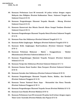 www.legalitas.org 
2008, No 48 154 
49. Kawasan Perbatasan Laut RI termasuk 18 pulau terluar dengan negara 
Malaysia dan Philipina (Provinsi Kalimantan Timur, Sulawesi Tengah dan 
Sulawesi Utara) (I/E/2) 
50. Kawasan Pengembangan Ekonomi Terpadu Manado – Bitung (Provinsi 
www.legalitas.org 
Sulawesi Utara) (I/A/2) 
51. Kawasan Konservasi dan Wisata Daerah Aliran Sungai Tondano (Provinsi 
Sulawesi Utara) (I/B/1) 
52. Kawasan Pengembangan Ekonomi Terpadu Batui (Provinsi Sulawesi Tengah) 
(I/A/2) 
53. Kawasan Poso dan Sekitarnya (Provinsi Sulawesi Tengah) (I/C/1) 
54. Kawasan Kritis Lingkungan Balingara (Provinsi Sulawesi Tengah) (I/B/1) 
55. Kawasan Kritis Lingkungan Buol-Lambunu (Provinsi Sulawesi Tengah) 
(I/B/1) 
56. Kawasan Perkotaan Makassar – Maros – Sungguminasa - Takalar 
(Mamminasata) (Provinsi Sulawesi Selatan) (I/A/1) 
57. Kawasan Pengembangan Ekonomi Terpadu Parepare (Provinsi Sulawesi 
Selatan) (I/A/2) 
58. Kawasan Toraja dan Sekitarnya (Provinsi Sulawesi Selatan) (I/C/1) 
59. Kawasan Stasiun Bumi Sumber Alam Parepare (Provinsi Sulawesi Selatan) 
(I/D/2) 
60. Kawasan Soroako dan Sekitarnya (Provinsi Sulawesi Selatan) (I/D/2) 
61. Kawasan Pengembangan Ekonomi Terpadu Buton, Kolaka, dan Kendari 
(Provinsi Sulawesi Tenggara) (I/A/2) 
62. Kawasan Taman Nasional Rawa Aopa - Watumohai dan Rawa Tinondo 
(Provinsi Sulawesi Tenggara) (I/B/1) 
63. Kawasan Pengembangan Ekonomi Terpadu Seram (Provinsi Maluku) (I/A/2) 
64. Kawasan Laut Banda (Provinsi Maluku) (I/D/1) 
65. Kawasan Perbatasan Laut RI termasuk 20 pulau kecil terluar dengan negara 
Timor Leste/Australia (Provinsi Maluku dan Papua) (I/E/2) 
 