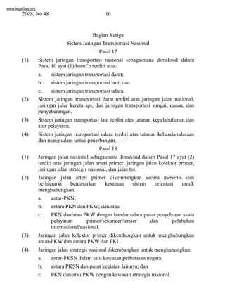 www.legalitas.org 
2008, No 48 16 
Bagian Ketiga 
SistemJaringan Transportasi Nasional 
Pasal 17 
(1) Sistem jaringan transportasi nasional sebagaimana dimaksud dalam 
Pasal 10 ayat (1) huruf b terdiri atas: 
a. sistemjaringan transportasi darat; 
b. sistemjaringan transportasi laut; dan 
c. sistemjaringan transportasi udara. 
(2) Sistem jaringan transportasi darat terdiri atas jaringan jalan nasional, 
jaringan jalur kereta api, dan jaringan transportasi sungai, danau, dan 
penyeberangan. 
(3) Sistem jaringan transportasi laut terdiri atas tatanan kepelabuhanan dan 
www.legalitas.org 
alur pelayaran. 
(4) Sistem jaringan transportasi udara terdiri atas tatanan kebandarudaraan 
dan ruang udara untuk penerbangan. 
Pasal 18 
(1) Jaringan jalan nasional sebagaimana dimaksud dalam Pasal 17 ayat (2) 
terdiri atas jaringan jalan arteri primer, jaringan jalan kolektor primer, 
jaringan jalan strategis nasional, dan jalan tol. 
(2) Jaringan jalan arteri primer dikembangkan secara menerus dan 
berhierarki berdasarkan kesatuan sistem orientasi untuk 
menghubungkan: 
a. antar-PKN; 
b. antara PKN dan PKW; dan/atau 
c. PKN dan/atau PKWdengan bandar udara pusat penyebaran skala 
pelayanan primer/sekunder/tersier dan pelabuhan 
internasional/nasional. 
(3) Jaringan jalan kolektor primer dikembangkan untuk menghubungkan 
antar-PKWdan antara PKWdan PKL. 
(4) Jaringan jalan strategis nasional dikembangkan untuk menghubungkan: 
a. antar-PKSNdalamsatu kawasan perbatasan negara; 
b. antara PKSNdan pusat kegiatan lainnya; dan 
c. PKN dan/atau PKWdengan kawasan strategis nasional. 
 