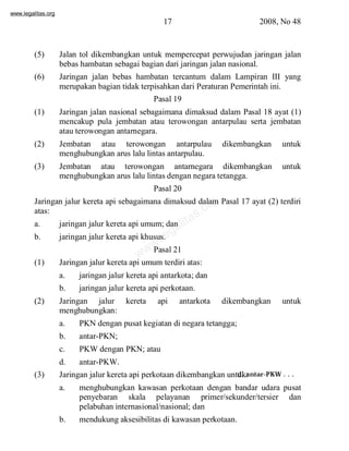 www.legalitas.org 
17 2008, No 48 
(5) Jalan tol dikembangkan untuk mempercepat perwujudan jaringan jalan 
bebas hambatan sebagai bagian dari jaringan jalan nasional. 
(6) Jaringan jalan bebas hambatan tercantum dalam Lampiran III yang 
merupakan bagian tidak terpisahkan dari Peraturan Pemerintah ini. 
Pasal 19 
(1) Jaringan jalan nasional sebagaimana dimaksud dalam Pasal 18 ayat (1) 
mencakup pula jembatan atau terowongan antarpulau serta jembatan 
atau terowongan antarnegara. 
(2) Jembatan atau terowongan antarpulau dikembangkan untuk 
menghubungkan arus lalu lintas antarpulau. 
(3) Jembatan atau terowongan antarnegara dikembangkan untuk 
menghubungkan arus lalu lintas dengan negara tetangga. 
Pasal 20 
www.legalitas.org 
Jaringan jalur kereta api sebagaimana dimaksud dalam Pasal 17 ayat (2) terdiri 
atas: 
a. jaringan jalur kereta api umum; dan 
b. jaringan jalur kereta api khusus. 
Pasal 21 
(1) Jaringan jalur kereta api umumterdiri atas: 
a. jaringan jalur kereta api antarkota; dan 
b. jaringan jalur kereta api perkotaan. 
(2) Jaringan jalur kereta api antarkota dikembangkan untuk 
menghubungkan: 
a. PKN dengan pusat kegiatan di negara tetangga; 
b. antar-PKN; 
c. PKWdengan PKN; atau 
d. antar-PKW. 
(3) Jaringan jalur kereta api perkotaan dikembangkan untuk: 
a. menghubungkan kawasan perkotaan dengan bandar udara pusat 
penyebaran skala pelayanan primer/sekunder/tersier dan 
pelabuhan internasional/nasional; dan 
b. mendukung aksesibilitas di kawasan perkotaan. 
d. antar-PKW . . . 
 