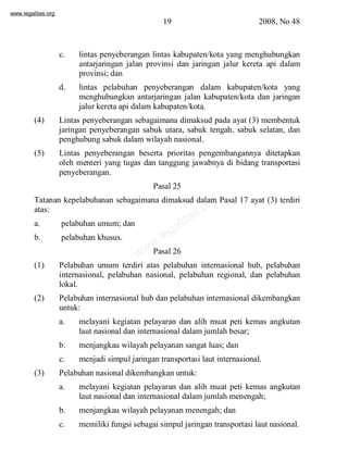 www.legalitas.org 
19 2008, No 48 
c. lintas penyeberangan lintas kabupaten/kota yang menghubungkan 
antarjaringan jalan provinsi dan jaringan jalur kereta api dalam 
provinsi; dan 
d. lintas pelabuhan penyeberangan dalam kabupaten/kota yang 
menghubungkan antarjaringan jalan kabupaten/kota dan jaringan 
jalur kereta api dalamkabupaten/kota. 
(4) Lintas penyeberangan sebagaimana dimaksud pada ayat (3) membentuk 
jaringan penyeberangan sabuk utara, sabuk tengah, sabuk selatan, dan 
penghubung sabuk dalamwilayah nasional. 
(5) Lintas penyeberangan beserta prioritas pengembangannya ditetapkan 
oleh menteri yang tugas dan tanggung jawabnya di bidang transportasi 
penyeberangan. 
Pasal 25 
www.legalitas.org 
Tatanan kepelabuhanan sebagaimana dimaksud dalam Pasal 17 ayat (3) terdiri 
atas: 
a. pelabuhan umum; dan 
b. pelabuhan khusus. 
Pasal 26 
(1) Pelabuhan umum terdiri atas pelabuhan internasional hub, pelabuhan 
internasional, pelabuhan nasional, pelabuhan regional, dan pelabuhan 
lokal. 
(2) Pelabuhan internasional hub dan pelabuhan internasional dikembangkan 
untuk: 
a. melayani kegiatan pelayaran dan alih muat peti kemas angkutan 
laut nasional dan internasional dalamjumlah besar; 
b. menjangkau wilayah pelayanan sangat luas; dan 
c. menjadi simpul jaringan transportasi laut internasional. 
(3) Pelabuhan nasional dikembangkan untuk: 
a. melayani kegiatan pelayaran dan alih muat peti kemas angkutan 
laut nasional dan internasional dalamjumlah menengah; 
b. menjangkau wilayah pelayanan menengah; dan 
c. memiliki fungsi sebagai simpul jaringan transportasi laut nasional. 
 