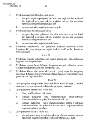 www.legalitas.org 
2008, No 48 20 
(4) Pelabuhan regional dikembangkan untuk: 
a. melayani kegiatan pelayaran dan alih muat angkutan laut nasional 
dan regional, pelayaran rakyat, angkutan sungai, dan angkutan 
perintis dalamjumlah menengah; dan 
b. menjangkau wilayah pelayanan menengah. 
(5) Pelabuhan lokal dikembangkan untuk: 
a. melayani kegiatan pelayaran dan alih muat angkutan laut lokal 
dan regional, pelayaran rakyat, angkutan sungai, dan angkutan 
perintis dalamjumlah kecil; dan 
b. menjangkau wilayah pelayanan terbatas. 
(6) Pelabuhan internasional dan pelabuhan nasional tercantum dalam 
Lampiran IV yang merupakan bagian tidak terpisahkan dari Peraturan 
Pemerintah ini. 
Pasal 27 
legalitas.org 
www.(1) Pelabuhan khusus dikembangkan untuk menunjang pengembangan 
kegiatan atau fungsi tertentu. 
(2) Pelabuhan khusus dapat dialihkan fungsinya menjadi pelabuhan umum 
dengan memperhatikan sistemtransportasi laut. 
(3) Pelabuhan khusus ditetapkan oleh menteri yang tugas dan tanggung 
jawabnya di bidang transportasi laut setelah mendapat rekomendasi dari 
gubernur dan bupati/walikota. 
Pasal 28 
(1) Alur pelayaran sebagaimana dimaksud dalam Pasal 17 ayat (3) terdiri 
atas alur pelayaran internasional dan alur pelayaran nasional. 
(2) Alur pelayaran internasional terdiri atas: 
a. Alur Laut Kepulauan Indonesia; 
b. jaringan pelayaran yang menghubungkan antarpelabuhan 
internasional hub dan pelabuhan internasional; dan 
c. jaringan pelayaran yang menghubungkan antara pelabuhan 
internasional hub dan pelabuhan internasional dengan pelabuhan 
internasional di negara lain. 
(3) Alur pelayaran nasional terdiri atas: 
a. alur pelayaran yang menghubungkan pelabuhan nasional dengan 
pelabuhan internasional atau pelabuhan internasional hub; 
 