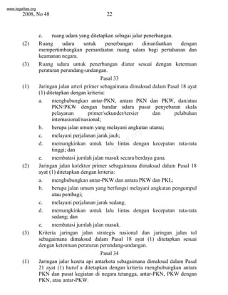 www.legalitas.org 
2008, No 48 22 
c. ruang udara yang ditetapkan sebagai jalur penerbangan. 
(2) Ruang udara untuk penerbangan dimanfaatkan dengan 
mempertimbangkan pemanfaatan ruang udara bagi pertahanan dan 
keamanan negara. 
(3) Ruang udara untuk penerbangan diatur sesuai dengan ketentuan 
peraturan perundang-undangan. 
Pasal 33 
(1) Jaringan jalan arteri primer sebagaimana dimaksud dalam Pasal 18 ayat 
(1) ditetapkan dengan kriteria: 
a. menghubungkan antar-PKN, antara PKN dan PKW, dan/atau 
PKN/PKW dengan bandar udara pusat penyebaran skala 
pelayanan primer/sekunder/tersier dan pelabuhan 
internasional/nasional; 
b. berupa jalan umumyang melayani angkutan utama; 
c. melayani perjalanan jarak jauh; 
d. memungkinkan untuk lalu lintas dengan kecepatan rata-rata 
www.legalitas.org 
tinggi; dan 
e. membatasi jumlah jalan masuk secara berdaya guna. 
(2) Jaringan jalan kolektor primer sebagaimana dimaksud dalam Pasal 18 
ayat (1) ditetapkan dengan kriteria: 
a. menghubungkan antar-PKWdan antara PKWdan PKL; 
b. berupa jalan umum yang berfungsi melayani angkutan pengumpul 
atau pembagi; 
c. melayani perjalanan jarak sedang; 
d. memungkinkan untuk lalu lintas dengan kecepatan rata-rata 
sedang; dan 
e. membatasi jumlah jalan masuk. 
(3) Kriteria jaringan jalan strategis nasional dan jaringan jalan tol 
sebagaimana dimaksud dalam Pasal 18 ayat (1) ditetapkan sesuai 
dengan ketentuan peraturan perundang-undangan. 
Pasal 34 
(1) Jaringan jalur kereta api antarkota sebagaimana dimaksud dalam Pasal 
21 ayat (1) huruf a ditetapkan dengan kriteria menghubungkan antara 
PKN dan pusat kegiatan di negara tetangga, antar-PKN, PKW dengan 
PKN, atau antar-PKW. 
 