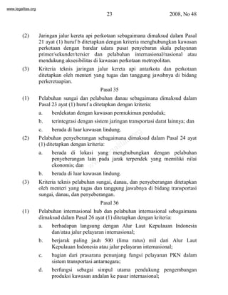 www.legalitas.org 
23 2008, No 48 
(2) Jaringan jalur kereta api perkotaan sebagaimana dimaksud dalam Pasal 
21 ayat (1) huruf b ditetapkan dengan kriteria menghubungkan kawasan 
perkotaan dengan bandar udara pusat penyebaran skala pelayanan 
primer/sekunder/tersier dan pelabuhan internasional/nasional atau 
mendukung aksesibilitas di kawasan perkotaan metropolitan. 
(3) Kriteria teknis jaringan jalur kereta api antarkota dan perkotaan 
ditetapkan oleh menteri yang tugas dan tanggung jawabnya di bidang 
perkeretaapian. 
Pasal 35 
(1) Pelabuhan sungai dan pelabuhan danau sebagaimana dimaksud dalam 
Pasal 23 ayat (1) huruf a ditetapkan dengan kriteria: 
a. berdekatan dengan kawasan permukiman penduduk; 
b. terintegrasi dengan sistemjaringan transportasi darat lainnya; dan 
c. berada di luar kawasan lindung. 
www.legalitas.org 
(2) Pelabuhan penyeberangan sebagaimana dimaksud dalam Pasal 24 ayat 
(1) ditetapkan dengan kriteria: 
a. berada di lokasi yang menghubungkan dengan pelabuhan 
penyeberangan lain pada jarak terpendek yang memiliki nilai 
ekonomis; dan 
b. berada di luar kawasan lindung. 
(3) Kriteria teknis pelabuhan sungai, danau, dan penyeberangan ditetapkan 
oleh menteri yang tugas dan tanggung jawabnya di bidang transportasi 
sungai, danau, dan penyeberangan. 
Pasal 36 
(1) Pelabuhan internasional hub dan pelabuhan internasional sebagaimana 
dimaksud dalamPasal 26 ayat (1) ditetapkan dengan kriteria: 
a. berhadapan langsung dengan Alur Laut Kepulauan Indonesia 
dan/atau jalur pelayaran internasional; 
b. berjarak paling jauh 500 (lima ratus) mil dari Alur Laut 
Kepulauan Indonesia atau jalur pelayaran internasional; 
c. bagian dari prasarana penunjang fungsi pelayanan PKN dalam 
sistemtransportasi antarnegara; 
d. berfungsi sebagai simpul utama pendukung pengembangan 
produksi kawasan andalan ke pasar internasional; 
 