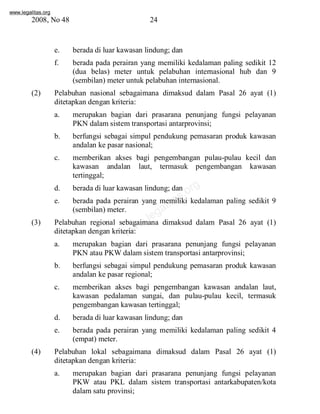 www.legalitas.org 
2008, No 48 24 
e. berada di luar kawasan lindung; dan 
f. berada pada perairan yang memiliki kedalaman paling sedikit 12 
(dua belas) meter untuk pelabuhan internasional hub dan 9 
(sembilan) meter untuk pelabuhan internasional. 
(2) Pelabuhan nasional sebagaimana dimaksud dalam Pasal 26 ayat (1) 
ditetapkan dengan kriteria: 
a. merupakan bagian dari prasarana penunjang fungsi pelayanan 
PKN dalamsistemtransportasi antarprovinsi; 
b. berfungsi sebagai simpul pendukung pemasaran produk kawasan 
andalan ke pasar nasional; 
c. memberikan akses bagi pengembangan pulau-pulau kecil dan 
kawasan andalan laut, termasuk pengembangan kawasan 
tertinggal; 
www.legalitas.org 
d. berada di luar kawasan lindung; dan 
e. berada pada perairan yang memiliki kedalaman paling sedikit 9 
(sembilan) meter. 
(3) Pelabuhan regional sebagaimana dimaksud dalam Pasal 26 ayat (1) 
ditetapkan dengan kriteria: 
a. merupakan bagian dari prasarana penunjang fungsi pelayanan 
PKN atau PKWdalamsistemtransportasi antarprovinsi; 
b. berfungsi sebagai simpul pendukung pemasaran produk kawasan 
andalan ke pasar regional; 
c. memberikan akses bagi pengembangan kawasan andalan laut, 
kawasan pedalaman sungai, dan pulau-pulau kecil, termasuk 
pengembangan kawasan tertinggal; 
d. berada di luar kawasan lindung; dan 
e. berada pada perairan yang memiliki kedalaman paling sedikit 4 
(empat) meter. 
(4) Pelabuhan lokal sebagaimana dimaksud dalam Pasal 26 ayat (1) 
ditetapkan dengan kriteria: 
a. merupakan bagian dari prasarana penunjang fungsi pelayanan 
PKW atau PKL dalam sistem transportasi antarkabupaten/kota 
dalamsatu provinsi; 
 