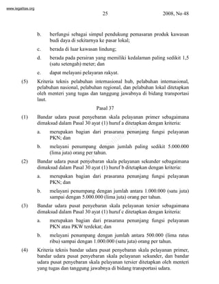 www.legalitas.org 
25 2008, No 48 
b. berfungsi sebagai simpul pendukung pemasaran produk kawasan 
budi daya di sekitarnya ke pasar lokal; 
c. berada di luar kawasan lindung; 
d. berada pada perairan yang memiliki kedalaman paling sedikit 1,5 
(satu setengah) meter; dan 
e. dapat melayani pelayaran rakyat. 
(5) Kriteria teknis pelabuhan internasional hub, pelabuhan internasional, 
pelabuhan nasional, pelabuhan regional, dan pelabuhan lokal ditetapkan 
oleh menteri yang tugas dan tanggung jawabnya di bidang transportasi 
laut. 
Pasal 37 
(1) Bandar udara pusat penyebaran skala pelayanan primer sebagaimana 
dimaksud dalamPasal 30 ayat (1) huruf a ditetapkan dengan kriteria: 
a. merupakan bagian dari prasarana penunjang fungsi pelayanan 
www.legalitas.org 
PKN; dan 
b. melayani penumpang dengan jumlah paling sedikit 5.000.000 
(lima juta) orang per tahun. 
(2) Bandar udara pusat penyebaran skala pelayanan sekunder sebagaimana 
dimaksud dalamPasal 30 ayat (1) huruf b ditetapkan dengan kriteria: 
a. merupakan bagian dari prasarana penunjang fungsi pelayanan 
PKN; dan 
b. melayani penumpang dengan jumlah antara 1.000.000 (satu juta) 
sampai dengan 5.000.000 (lima juta) orang per tahun. 
(3) Bandar udara pusat penyebaran skala pelayanan tersier sebagaimana 
dimaksud dalamPasal 30 ayat (1) huruf c ditetapkan dengan kriteria: 
a. merupakan bagian dari prasarana penunjang fungsi pelayanan 
PKN atau PKWterdekat; dan 
b. melayani penumpang dengan jumlah antara 500.000 (lima ratus 
ribu) sampai dengan 1.000.000 (satu juta) orang per tahun. 
(4) Kriteria teknis bandar udara pusat penyebaran skala pelayanan primer, 
bandar udara pusat penyebaran skala pelayanan sekunder, dan bandar 
udara pusat penyebaran skala pelayanan tersier ditetapkan oleh menteri 
yang tugas dan tanggung jawabnya di bidang transportasi udara. 
 