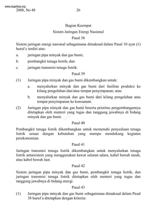 www.legalitas.org 
2008, No 48 26 
Bagian Keempat 
SistemJaringan Energi Nasional 
Pasal 38 
Sistemjaringan energi nasional sebagaimana dimaksud dalam Pasal 10 ayat (1) 
huruf c terdiri atas: 
a. jaringan pipa minyak dan gas bumi; 
b. pembangkit tenaga listrik; dan 
c. jaringan transmisi tenaga listrik. 
Pasal 39 
(1) Jaringan pipa minyak dan gas bumi dikembangkan untuk: 
a. menyalurkan minyak dan gas bumi dari fasilitas produksi ke 
kilang pengolahan dan/atau tempat penyimpanan; atau 
www.legalitas.org 
b. menyalurkan minyak dan gas bumi dari kilang pengolahan atau 
tempat penyimpanan ke konsumen. 
(2) Jaringan pipa minyak dan gas bumi beserta prioritas pengembangannya 
ditetapkan oleh menteri yang tugas dan tanggung jawabnya di bidang 
minyak dan gas bumi. 
Pasal 40 
Pembangkit tenaga listrik dikembangkan untuk memenuhi penyediaan tenaga 
listrik sesuai dengan kebutuhan yang mampu mendukung kegiatan 
perekonomian. 
Pasal 41 
Jaringan transmisi tenaga listrik dikembangkan untuk menyalurkan tenaga 
listrik antarsistem yang menggunakan kawat saluran udara, kabel bawah tanah, 
atau kabel bawah laut. 
Pasal 42 
Sistem jaringan pipa minyak dan gas bumi, pembangkit tenaga listrik, dan 
jaringan transmisi tenaga listrik ditetapkan oleh menteri yang tugas dan 
tanggung jawabnya di bidang energi. 
Pasal 43 
(1) Jaringan pipa minyak dan gas bumi sebagaimana dimaksud dalam Pasal 
38 huruf a ditetapkan dengan kriteria: 
 