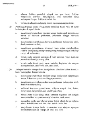 www.legalitas.org 
27 2008, No 48 
a. adanya fasilitas produksi minyak dan gas bumi, fasilitas 
pengolahan dan/atau penyimpanan, dan konsumen yang 
terintegrasi dengan fasilitas tersebut; dan 
b. berfungsi sebagai pendukung sistempasokan energi nasional. 
(2) Pembangkit tenaga listrik sebagaimana dimaksud dalam Pasal 38 huruf 
b ditetapkan dengan kriteria: 
a. mendukung ketersediaan pasokan tenaga listrik untuk kepentingan 
umum di kawasan perkotaan, perdesaan hingga kawasan 
terisolasi; 
b. mendukung pengembangan kawasan perdesaan, pulau-pulau kecil, 
dan kawasan terisolasi; 
c. mendukung pemanfaatan teknologi baru untuk menghasilkan 
sumber energi yang mampu mengurangi ketergantungan terhadap 
energi tak terbarukan; 
www.legalitas.org 
d. berada pada kawasan dan/atau di luar kawasan yang memiliki 
potensi sumber daya energi; dan 
e. berada pada lokasi yang aman terhadap kegiatan lain dengan 
memperhatikan jarak bebas dan jarak aman. 
(3) Jaringan transmisi tenaga listrik sebagaimana dimaksud dalam Pasal 38 
huruf c ditetapkan dengan kriteria: 
a. mendukung ketersediaan pasokan tenaga listrik untuk kepentingan 
umumdi kawasan perkotaan hingga perdesaan; 
b. mendukung pengembangan kawasan perdesaan, pulau-pulau kecil, 
dan kawasan terisolasi; 
c. melintasi kawasan permukiman, wilayah sungai, laut, hutan, 
persawahan, perkebunan, dan jalur transportasi; 
d. berada pada lokasi yang aman terhadap kegiatan lain dengan 
memperhatikan persyaratan ruang bebas dan jarak aman; 
e. merupakan media penyaluran tenaga listrik adalah kawat saluran 
udara, kabel bawah laut, dan kabel bawah tanah; dan 
f. menyalurkan tenaga listrik berkapasitas besar dengan tegangan 
nominal lebih dari 35 (tiga puluh lima) kilo Volt. 
 