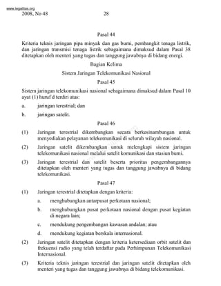 www.legalitas.org 
2008, No 48 28 
Pasal 44 
Kriteria teknis jaringan pipa minyak dan gas bumi, pembangkit tenaga listrik, 
dan jaringan transmisi tenaga listrik sebagaimana dimaksud dalam Pasal 38 
ditetapkan oleh menteri yang tugas dan tanggung jawabnya di bidang energi. 
Bagian Kelima 
SistemJaringan Telekomunikasi Nasional 
Pasal 45 
Sistemjaringan telekomunikasi nasional sebagaimana dimaksud dalam Pasal 10 
ayat (1) huruf d terdiri atas: 
a. jaringan terestrial; dan 
b. jaringan satelit. 
Pasal 46 
www.legalitas.org 
(1) Jaringan terestrial dikembangkan secara berkesinambungan untuk 
menyediakan pelayanan telekomunikasi di seluruh wilayah nasional. 
(2) Jaringan satelit dikembangkan untuk melengkapi sistem jaringan 
telekomunikasi nasional melalui satelit komunikasi dan stasiun bumi. 
(3) Jaringan terestrial dan satelit beserta prioritas pengembangannya 
ditetapkan oleh menteri yang tugas dan tanggung jawabnya di bidang 
telekomunikasi. 
Pasal 47 
(1) Jaringan terestrial ditetapkan dengan kriteria: 
a. menghubungkan antarpusat perkotaan nasional; 
b. menghubungkan pusat perkotaan nasional dengan pusat kegiatan 
di negara lain; 
c. mendukung pengembangan kawasan andalan; atau 
d. mendukung kegiatan berskala internasional. 
(2) Jaringan satelit ditetapkan dengan kriteria ketersediaan orbit satelit dan 
frekuensi radio yang telah terdaftar pada Perhimpunan Telekomunikasi 
Internasional. 
(3) Kriteria teknis jaringan terestrial dan jaringan satelit ditetapkan oleh 
menteri yang tugas dan tanggung jawabnya di bidang telekomunikasi. 
 