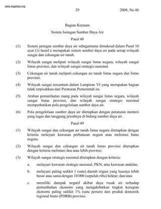 www.legalitas.org 
29 2008, No 48 
Bagian Keenam 
SistemJaringan Sumber Daya Air 
Pasal 48 
(1) Sistem jaringan sumber daya air sebagaimana dimaksud dalam Pasal 10 
ayat (1) huruf e merupakan sistem sumber daya air pada setiap wilayah 
sungai dan cekungan air tanah. 
(2) Wilayah sungai meliputi wilayah sungai lintas negara, wilayah sungai 
lintas provinsi, dan wilayah sungai strategis nasional. 
(3) Cekungan air tanah meliputi cekungan air tanah lintas negara dan lintas 
www.legalitas.org 
provinsi. 
(4) Wilayah sungai tercantum dalam Lampiran VI yang merupakan bagian 
tidak terpisahkan dari Peraturan Pemerintah ini. 
(5) Arahan pemanfaatan ruang pada wilayah sungai lintas negara, wilayah 
sungai lintas provinsi, dan wilayah sungai strategis nasional 
memperhatikan pola pengelolaan sumber daya air. 
(6) Pola pengelolaan sumber daya air ditetapkan dengan peraturan menteri 
yang tugas dan tanggung jawabnya di bidang sumber daya air. 
Pasal 49 
(1) Wilayah sungai dan cekungan air tanah lintas negara ditetapkan dengan 
kriteria melayani kawasan perbatasan negara atau melintasi batas 
negara. 
(2) Wilayah sungai dan cekungan air tanah lintas provinsi ditetapkan 
dengan kriteria melintasi dua atau lebih provinsi. 
(3) Wilayah sungai strategis nasional ditetapkan dengan kriteria: 
a. melayani kawasan strategis nasional, PKN, atau kawasan andalan; 
b. melayani paling sedikit 1 (satu) daerah irigasi yang luasnya lebih 
besar atau sama dengan 10.000 (sepuluh ribu) hektar; dan/atau 
c. memiliki dampak negatif akibat daya rusak air terhadap 
pertumbuhan ekonomi yang mengakibatkan tingkat kerugian 
ekonomi paling sedikit 1% (satu persen) dari produk domestik 
regional bruto (PDRB) provinsi. 
 