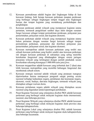 www.legalitas.org 
3 2008, No 48 
12. Kawasan permukiman adalah bagian dari lingkungan hidup di luar 
kawasan lindung, baik berupa kawasan perkotaan maupun perdesaan 
yang berfungsi sebagai lingkungan tempat tinggal atau lingkungan 
hunian dan tempat kegiatan yang mendukung perikehidupan dan 
penghidupan. 
13. Kawasan perdesaan adalah wilayah yang mempunyai kegiatan utama 
pertanian, termasuk pengelolaan sumber daya alam dengan susunan 
fungsi kawasan sebagai tempat permukiman perdesaan, pelayanan jasa 
pemerintahan, pelayanan sosial, dan kegiatan ekonomi. 
14. Kawasan perkotaan adalah wilayah yang mempunyai kegiatan utama 
bukan pertanian dengan susunan fungsi kawasan sebagai tempat 
permukiman perkotaan, pemusatan dan distribusi pelayanan jasa 
pemerintahan, pelayanan sosial, dan kegiatan ekonomi. 
15. Kawasan metropolitan adalah kawasan perkotaan yang terdiri atas 
sebuah kawasan perkotaan yang berdiri sendiri atau kawasan perkotaan 
inti dengan kawasan perkotaan di sekitarnya yang saling memiliki 
keterkaitan fungsional yang dihubungkan dengan sistem jaringan 
prasarana wilayah yang terintegrasi dengan jumlah penduduk secara 
keseluruhan sekurang-kurangnya 1.000.000 (satu juta) jiwa. 
www.legalitas.org 
16. Kawasan megapolitan adalah kawasan yang terbentuk dari 2 (dua) atau 
lebih kawasan metropolitan yang memiliki hubungan fungsional dan 
membentuk sebuah sistem. 
17. Kawasan strategis nasional adalah wilayah yang penataan ruangnya 
diprioritaskan karena mempunyai pengaruh sangat penting secara 
nasional terhadap kedaulatan negara, pertahanan dan keamanan negara, 
ekonomi, sosial, budaya, dan/atau lingkungan, termasuk wilayah yang 
ditetapkan sebagai warisan dunia. 
18. Kawasan pertahanan negara adalah wilayah yang ditetapkan secara 
nasional yang digunakan untuk kepentingan pertahanan. 
19. Pusat Kegiatan Nasional yang selanjutnya disebut PKN adalah kawasan 
perkotaan yang berfungsi untuk melayani kegiatan skala internasional, 
nasional, atau beberapa provinsi. 
20. Pusat Kegiatan Wilayah yang selanjutnya disebut PKWadalah kawasan 
perkotaan yang berfungsi untuk melayani kegiatan skala provinsi atau 
beberapa kabupaten/kota. 
21. Pusat Kegiatan Lokal yang selanjutnya disebut PKL adalah kawasan 
perkotaan yang berfungsi untuk melayani kegiatan skala kabupaten/kota 
atau beberapa kecamatan. 
 