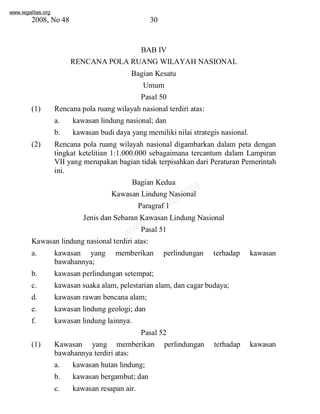 www.legalitas.org 
2008, No 48 30 
BAB IV 
RENCANAPOLARUANG WILAYAH NASIONAL 
Bagian Kesatu 
Umum 
Pasal 50 
(1) Rencana pola ruang wilayah nasional terdiri atas: 
a. kawasan lindung nasional; dan 
b. kawasan budi daya yang memiliki nilai strategis nasional. 
(2) Rencana pola ruang wilayah nasional digambarkan dalam peta dengan 
tingkat ketelitian 1:1.000.000 sebagaimana tercantum dalam Lampiran 
VII yang merupakan bagian tidak terpisahkan dari Peraturan Pemerintah 
ini. 
Bagian Kedua 
legalitas.org 
www.Kawasan Lindung Nasional 
Paragraf 1 
Jenis dan Sebaran Kawasan Lindung Nasional 
Pasal 51 
Kawasan lindung nasional terdiri atas: 
a. kawasan yang memberikan perlindungan terhadap kawasan 
bawahannya; 
b. kawasan perlindungan setempat; 
c. kawasan suaka alam, pelestarian alam, dan cagar budaya; 
d. kawasan rawan bencana alam; 
e. kawasan lindung geologi; dan 
f. kawasan lindung lainnya. 
Pasal 52 
(1) Kawasan yang memberikan perlindungan terhadap kawasan 
bawahannya terdiri atas: 
a. kawasan hutan lindung; 
b. kawasan bergambut; dan 
c. kawasan resapan air. 
 