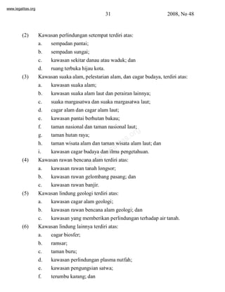 www.legalitas.org 
31 2008, No 48 
(2) Kawasan perlindungan setempat terdiri atas: 
a. sempadan pantai; 
b. sempadan sungai; 
c. kawasan sekitar danau atau waduk; dan 
d. ruang terbuka hijau kota. 
(3) Kawasan suaka alam, pelestarian alam, dan cagar budaya, terdiri atas: 
a. kawasan suaka alam; 
b. kawasan suaka alamlaut dan perairan lainnya; 
c. suaka margasatwa dan suaka margasatwa laut; 
d. cagar alamdan cagar alamlaut; 
e. kawasan pantai berhutan bakau; 
f. taman nasional dan taman nasional laut; 
g. taman hutan raya; 
h. taman wisata alamdan taman wisata alamlaut; dan 
i. kawasan cagar budaya dan ilmu pengetahuan. 
www.legalitas.org 
(4) Kawasan rawan bencana alamterdiri atas: 
a. kawasan rawan tanah longsor; 
b. kawasan rawan gelombang pasang; dan 
c. kawasan rawan banjir. 
(5) Kawasan lindung geologi terdiri atas: 
a. kawasan cagar alamgeologi; 
b. kawasan rawan bencana alamgeologi; dan 
c. kawasan yang memberikan perlindungan terhadap air tanah. 
(6) Kawasan lindung lainnya terdiri atas: 
a. cagar biosfer; 
b. ramsar; 
c. taman buru; 
d. kawasan perlindungan plasma nutfah; 
e. kawasan pengungsian satwa; 
f. terumbu karang; dan 
 