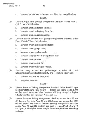 www.legalitas.org 
2008, No 48 32 
g. kawasan koridor bagi jenis satwa atau biota laut yang dilindungi. 
Pasal 53 
(1) Kawasan cagar alam geologi sebagaimana dimaksud dalam Pasal 52 
ayat (5) huruf a terdiri atas: 
a. kawasan keunikan batuan dan fosil; 
b. kawasan keunikan bentang alam; dan 
c. kawasan keunikan proses geologi. 
(2) Kawasan rawan bencana alam geologi sebagaimana dimaksud dalam 
Pasal 52 ayat (5) huruf b terdiri atas: 
a. kawasan rawan letusan gunung berapi; 
b. kawasan rawan gempa bumi; 
c. kawasan rawan gerakan tanah; 
d. kawasan yang terletak di zona patahan aktif; 
e. kawasan rawan tsunami; 
f. kawasan rawan abrasi; dan 
g. kawasan rawan bahaya gas beracun. 
www.legalitas.org 
(3) Kawasan yang memberikan perlindungan terhadap air tanah 
sebagaimana dimaksud dalamPasal 52 ayat (5) huruf c terdiri atas: 
a. kawasan imbuhan air tanah; dan 
b. sempadan mata air. 
Pasal 54 
(1) Sebaran kawasan lindung sebagaimana dimaksud dalam Pasal 52 ayat 
(3) dan ayat (6), serta Pasal 53 ayat (1) dengan luas paling sedikit 1.000 
(seribu) hektar tercantumdalamLampiran VIII yang merupakan bagian 
tidak terpisahkan dari Peraturan Pemerintah ini. 
(2) Sebaran kawasan lindung sebagaimana dimaksud dalam Pasal 52 ayat 
(3) dan ayat (6), serta Pasal 53 ayat (1) dengan luas kurang dari 1.000 
(seribu) hektar dan sebaran kawasan lindung sebagaimana dimaksud 
dalam Pasal 52 ayat (1), ayat (2), dan ayat (4), serta Pasal 53 ayat (2) 
dan ayat (3) ditetapkan sesuai dengan ketentuan peraturan perundang-undangan. 
 