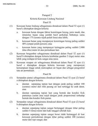 www.legalitas.org 
33 2008, No 48 
Paragraf 2 
Kriteria Kawasan Lindung Nasional 
Pasal 55 
(1) Kawasan hutan lindung sebagaimana dimaksud dalam Pasal 52 ayat (1) 
huruf a ditetapkan dengan kriteria: 
a. kawasan hutan dengan faktor kemiringan lereng, jenis tanah, dan 
intensitas hujan yang jumlah hasil perkalian bobotnya sama 
dengan 175 (seratus tujuh puluh lima) atau lebih; 
b. kawasan hutan yang mempunyai kemiringan lereng paling sedikit 
40%(empat puluh persen); atau 
c. kawasan hutan yang mempunyai ketinggian paling sedikit 2.000 
(dua ribu) meter di atas permukaan laut. 
(2) Kawasan bergambut sebagaimana dimaksud dalam Pasal 52 ayat (1) 
www.legalitas.org 
huruf b ditetapkan dengan kriteria ketebalan gambut 3 (tiga) meter atau 
lebih yang terdapat di hulu sungai atau rawa. 
(3) Kawasan resapan air sebagaimana dimaksud dalam Pasal 52 ayat (1) 
huruf c ditetapkan dengan kriteria kawasan yang mempunyai 
kemampuan tinggi untuk meresapkan air hujan dan sebagai pengontrol 
tata air permukaan. 
Pasal 56 
(1) Sempadan pantai sebagaimana dimaksud dalam Pasal 52 ayat (2) huruf 
a ditetapkan dengan kriteria: 
a. daratan sepanjang tepian laut dengan jarak paling sedikit 100 
(seratus) meter dari titik pasang air laut tertinggi ke arah darat; 
atau 
b. daratan sepanjang tepian laut yang bentuk dan kondisi fisik 
pantainya curam atau terjal dengan jarak proporsional terhadap 
bentuk dan kondisi fisik pantai. 
(2) Sempadan sungai sebagaimana dimaksud dalam Pasal 52 ayat (2) huruf 
b ditetapkan dengan kriteria: 
a. daratan sepanjang tepian sungai bertanggul dengan lebar paling 
sedikit 5 (lima) meter dari kaki tanggul sebelah luar; 
b. daratan sepanjang tepian sungai besar tidak bertanggul di luar 
kawasan permukiman dengan lebar paling sedikit 100 (seratus) 
meter dari tepi sungai; dan 
 