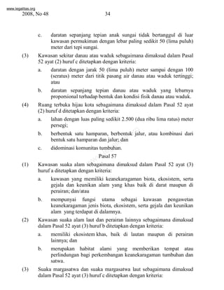 www.legalitas.org 
2008, No 48 34 
c. daratan sepanjang tepian anak sungai tidak bertanggul di luar 
kawasan permukiman dengan lebar paling sedikit 50 (lima puluh) 
meter dari tepi sungai. 
(3) Kawasan sekitar danau atau waduk sebagaimana dimaksud dalam Pasal 
52 ayat (2) huruf c ditetapkan dengan kriteria: 
a. daratan dengan jarak 50 (lima puluh) meter sampai dengan 100 
(seratus) meter dari titik pasang air danau atau waduk tertinggi; 
atau 
b. daratan sepanjang tepian danau atau waduk yang lebarnya 
proporsional terhadap bentuk dan kondisi fisik danau atau waduk. 
(4) Ruang terbuka hijau kota sebagaimana dimaksud dalam Pasal 52 ayat 
(2) huruf d ditetapkan dengan kriteria: 
a. lahan dengan luas paling sedikit 2.500 (dua ribu lima ratus) meter 
www.legalitas.org 
persegi; 
b. berbentuk satu hamparan, berbentuk jalur, atau kombinasi dari 
bentuk satu hamparan dan jalur; dan 
c. didominasi komunitas tumbuhan. 
Pasal 57 
(1) Kawasan suaka alam sebagaimana dimaksud dalam Pasal 52 ayat (3) 
huruf a ditetapkan dengan kriteria: 
a. kawasan yang memiliki keanekaragaman biota, ekosistem, serta 
gejala dan keunikan alam yang khas baik di darat maupun di 
perairan; dan/atau 
b. mempunyai fungsi utama sebagai kawasan pengawetan 
keanekaragaman jenis biota, ekosistem, serta gejala dan keunikan 
alam yang terdapat di dalamnya. 
(2) Kawasan suaka alam laut dan perairan lainnya sebagaimana dimaksud 
dalamPasal 52 ayat (3) huruf b ditetapkan dengan kriteria: 
a. memiliki ekosistemkhas, baik di lautan maupun di perairan 
lainnya; dan 
b. merupakan habitat alami yang memberikan tempat atau 
perlindungan bagi perkembangan keanekaragaman tumbuhan dan 
satwa. 
(3) Suaka margasatwa dan suaka margasatwa laut sebagaimana dimaksud 
dalamPasal 52 ayat (3) huruf c ditetapkan dengan kriteria: 
 