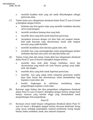 www.legalitas.org 
2008, No 48 36 
e. memiliki keadaan alam yang asli untuk dikembangkan sebagai 
pariwisata alam. 
(7) Taman hutan raya sebagaimana dimaksud dalam Pasal 52 ayat (3) huruf 
g ditetapkan dengan kriteria: 
a. berhutan atau bervegetasi tetap yang memiliki tumbuhan dan/atau 
satwa yang beragam; 
b. memiliki arsitektur bentang alamyang baik; 
c. memiliki akses yang baik untuk keperluan pariwisata; 
d. merupakan kawasan dengan ciri khas baik asli maupun buatan, 
baik pada kawasan yang ekosistemnya masih utuh maupun 
kawasan yang sudah berubah; 
e. memiliki keindahan alamdan/atau gejala alam; dan 
f. memiliki luas yang memungkinkan untuk pengembangan koleksi 
www.legalitas.org 
tumbuhan dan/atau satwa jenis asli dan/atau bukan asli. 
(8) Taman wisata alam dan taman wisata alam laut sebagaimana dimaksud 
dalamPasal 52 ayat (3) huruf h ditetapkan dengan kriteria: 
a. memiliki daya tarik alam berupa tumbuhan, satwa dan 
ekosistemnya yang masih asli serta formasi geologi yang indah, 
unik, dan langka; 
b. memiliki akses yang baik untuk keperluan pariwisata; 
c. memiliki luas yang cukup untuk menjamin pelestarian sumber 
daya alam hayati dan ekosistemnya untuk dimanfaatkan bagi 
kegiatan wisata alam; dan 
d. kondisi lingkungan di sekitarnya mendukung upaya 
pengembangan kegiatan wisata alam. 
(9) Kawasan cagar budaya dan ilmu pengetahuan sebagaimana dimaksud 
dalam Pasal 52 ayat (3) huruf i ditetapkan dengan kriteria sebagai hasil 
budaya manusia yang bernilai tinggi yang dimanfaatkan untuk 
pengembangan ilmu pengetahuan. 
Pasal 58 
(1) Kawasan rawan tanah longsor sebagaimana dimaksud dalam Pasal 52 
ayat (4) huruf a ditetapkan dengan kriteria kawasan berbentuk lereng 
yang rawan terhadap perpindahan material pembentuk lereng berupa 
batuan, bahan rombakan, tanah, atau material campuran. 
 