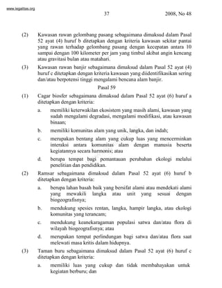 www.legalitas.org 
37 2008, No 48 
(2) Kawasan rawan gelombang pasang sebagaimana dimaksud dalam Pasal 
52 ayat (4) huruf b ditetapkan dengan kriteria kawasan sekitar pantai 
yang rawan terhadap gelombang pasang dengan kecepatan antara 10 
sampai dengan 100 kilometer per jam yang timbul akibat angin kencang 
atau gravitasi bulan atau matahari. 
(3) Kawasan rawan banjir sebagaimana dimaksud dalam Pasal 52 ayat (4) 
huruf c ditetapkan dengan kriteria kawasan yang diidentifikasikan sering 
dan/atau berpotensi tinggi mengalami bencana alambanjir. 
Pasal 59 
(1) Cagar biosfer sebagaimana dimaksud dalam Pasal 52 ayat (6) huruf a 
ditetapkan dengan kriteria: 
a. memiliki keterwakilan ekosistem yang masih alami, kawasan yang 
sudah mengalami degradasi, mengalami modifikasi, atau kawasan 
binaan; 
www.legalitas.org 
b. memiliki komunitas alamyang unik, langka, dan indah; 
c. merupakan bentang alam yang cukup luas yang mencerminkan 
interaksi antara komunitas alam dengan manusia beserta 
kegiatannya secara harmonis; atau 
d. berupa tempat bagi pemantauan perubahan ekologi melalui 
penelitian dan pendidikan. 
(2) Ramsar sebagaimana dimaksud dalam Pasal 52 ayat (6) huruf b 
ditetapkan dengan kriteria: 
a. berupa lahan basah baik yang bersifat alami atau mendekati alami 
yang mewakili langka atau unit yang sesuai dengan 
biogeografisnya; 
b. mendukung spesies rentan, langka, hampir langka, atau ekologi 
komunitas yang terancam; 
c. mendukung keanekaragaman populasi satwa dan/atau flora di 
wilayah biogeografisnya; atau 
d. merupakan tempat perlindungan bagi satwa dan/atau flora saat 
melewati masa kritis dalamhidupnya. 
(3) Taman buru sebagaimana dimaksud dalam Pasal 52 ayat (6) huruf c 
ditetapkan dengan kriteria: 
a. memiliki luas yang cukup dan tidak membahayakan untuk 
kegiatan berburu; dan 
 