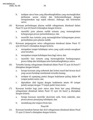 www.legalitas.org 
2008, No 48 38 
b. terdapat satwa buru yang dikembangbiakkan yang memungkinkan 
perburuan secara teratur dan berkesinambungan dengan 
mengutamakan segi aspek rekreasi, olahraga, dan kelestarian 
satwa. 
(4) Kawasan perlindungan plasma nutfah sebagaimana dimaksud dalam 
Pasal 52 ayat (6) huruf d ditetapkan dengan kriteria: 
a. memiliki jenis plasma nutfah tertentu yang memungkinkan 
kelangsungan proses pertumbuhannya; dan 
b. memiliki luas tertentu yang memungkinkan kelangsungan proses 
pertumbuhan jenis plasma nutfah. 
(5) Kawasan pengungsian satwa sebagaimana dimaksud dalam Pasal 52 
ayat (6) huruf e ditetapkan dengan kriteria: 
a. merupakan tempat kehidupan satwa yang sejak semula menghuni 
www.legalitas.org 
areal tersebut; 
b. merupakan tempat kehidupan baru bagi satwa; dan 
c. memiliki luas tertentu yang memungkinkan berlangsungnya 
proses hidup dan kehidupan serta berkembangbiaknya satwa. 
(6) Terumbu karang sebagaimana dimaksud dalam Pasal 52 ayat (6) huruf f 
ditetapkan dengan kriteria: 
a. berupa kawasan yang terbentuk dari koloni masif dari hewan kecil 
yang secara bertahap membentuk terumbu karang; 
b. terdapat di sepanjang pantai dengan kedalaman paling dalam 40 
(empat puluh) meter; dan 
c. dipisahkan oleh laguna dengan kedalaman antara 40 (empat 
puluh) sampai dengan 75 (tujuh puluh lima) meter. 
(7) Kawasan koridor bagi jenis satwa atau biota laut yang dilindungi 
sebagaimana dimaksud dalam Pasal 52 ayat (6) huruf g ditetapkan 
dengan kriteria: 
a. berupa kawasan memiliki ekosistem unik, biota endemik, atau 
proses-proses penunjang kehidupan; dan 
b. mendukung alur migrasi biota laut. 
Pasal 60 
(1) Kawasan keunikan batuan dan fosil sebagaimana dimaksud dalam Pasal 
53 ayat (1) huruf a ditetapkan dengan kriteria: 
 