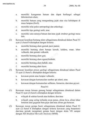 www.legalitas.org 
39 2008, No 48 
a. memiliki keragaman batuan dan dapat berfungsi sebagai 
laboratoriumalam; 
b. memiliki batuan yang mengandung jejak atau sisa kehidupan di 
masa lampau (fosil); 
c. memiliki nilai paleo-antropologi dan arkeologi; 
d. memiliki tipe geologi unik; atau 
e. memiliki satu-satunya batuan dan/atau jejak struktur geologi masa 
www.legalitas.org 
lalu. 
(2) Kawasan keunikan bentang alamsebagaimana dimaksud dalam Pasal 53 
ayat (1) huruf b ditetapkan dengan kriteria: 
a. memiliki bentang alam gumuk pasir pantai; 
b. memiliki bentang alam berupa kawah, kaldera, maar, leher 
vulkanik, dan gumuk vulkanik; 
c. memiliki bentang alam goa; 
d. memiliki bentang alamngarai/lembah; 
e. memiliki bentang alam kubah; atau 
f. memiliki bentang alam karst. 
(3) Kawasan keunikan proses geologi sebagaimana dimaksud dalam Pasal 
53 ayat (1) huruf c ditetapkan dengan kriteria: 
a. kawasan poton atau lumpur vulkanik; 
b. kawasan dengan kemunculan sumber api alami; atau 
c. kawasan dengan kemunculan solfatara, fumaroia, dan/atau geyser. 
Pasal 61 
(1) Kawasan rawan letusan gunung berapi sebagaimana dimaksud dalam 
Pasal 53 ayat (2) huruf a ditetapkan dengan kriteria: 
a. wilayah di sekitar kawah atau kaldera; dan/atau 
b. wilayah yang sering terlanda awan panas, aliran lava, aliran lahar 
lontaran atau guguran batu pijar dan/atau aliran gas beracun. 
(2) Kawasan rawan gempa bumi sebagaimana dimaksud dalam Pasal 53 
ayat (2) huruf b ditetapkan dengan kriteria kawasan yang berpotensi 
dan/atau pernah mengalami gempa bumi dengan skala VII sampai 
dengan XII Modified Mercally Intensity (MMI). 
 