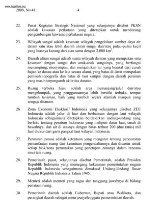www.legalitas.org 
2008, No 48 4 
22. Pusat Kegiatan Strategis Nasional yang selanjutnya disebut PKSN 
adalah kawasan perkotaan yang ditetapkan untuk mendorong 
pengembangan kawasan perbatasan negara. 
23. Wilayah sungai adalah kesatuan wilayah pengelolaan sumber daya air 
dalam satu atau lebih daerah aliran sungai dan/atau pulau-pulau kecil 
yang luasnya kurang dari atau sama dengan 2.000 km2. 
24. Daerah aliran sungai adalah suatu wilayah daratan yang merupakan satu 
kesatuan dengan sungai dan anak-anak sungainya, yang berfungsi 
menampung, menyimpan, dan mengalirkan air yang berasal dari curah 
hujan ke danau atau ke laut secara alami, yang batas di darat merupakan 
pemisah topografis dan batas di laut sampai dengan daerah perairan 
yang masih terpengaruh aktivitas daratan. 
25. Ruang terbuka hijau adalah area memanjang/jalur dan/atau 
www.legalitas.org 
mengelompok, yang penggunaannya lebih bersifat terbuka, tempat 
tumbuh tanaman, baik yang tumbuh secara alamiah maupun yang 
sengaja ditanam. 
26 Zona Ekonomi Eksklusif Indonesia yang selanjutnya disebut ZEE 
Indonesia adalah jalur di luar dan berbatasan dengan laut wilayah 
Indonesia sebagaimana ditetapkan berdasarkan undang-undang yang 
berlaku tentang perairan Indonesia yang meliputi dasar laut, tanah di 
bawahnya, dan air di atasnya dengan batas terluar 200 (dua ratus) mil 
laut diukur dari garis pangkal laut wilayah Indonesia. 
27. Peraturan zonasi adalah ketentuan yang mengatur tentang persyaratan 
pemanfaatan ruang dan ketentuan pengendaliannya dan disusun untuk 
setiap blok/zona peruntukan yang penetapan zonanya dalam rencana 
rinci tata ruang. 
28. Pemerintah pusat, selanjutnya disebut Pemerintah, adalah Presiden 
Republik Indonesia yang memegang kekuasaan pemerintahan negara 
Republik Indonesia sebagaimana dimaksud Undang-Undang Dasar 
Negara Republik Indonesia Tahun 1945. 
29. Menteri adalah menteri yang tugas dan tanggung jawabnya di bidang 
penataan ruang. 
30. Pemerintah daerah adalah Gubernur, Bupati atau Walikota, dan 
perangkat daerah sebagai unsur penyelenggara pemerintahan daerah. 
 
