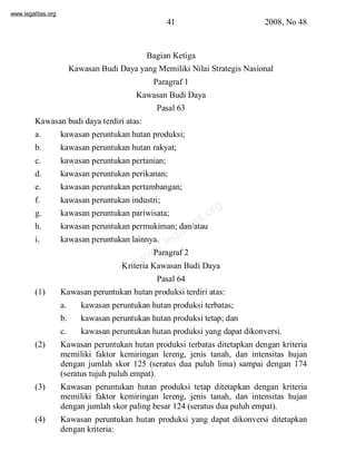 www.legalitas.org 
41 2008, No 48 
Bagian Ketiga 
Kawasan Budi Daya yang Memiliki Nilai Strategis Nasional 
Paragraf 1 
Kawasan Budi Daya 
Pasal 63 
Kawasan budi daya terdiri atas: 
a. kawasan peruntukan hutan produksi; 
b. kawasan peruntukan hutan rakyat; 
c. kawasan peruntukan pertanian; 
d. kawasan peruntukan perikanan; 
e. kawasan peruntukan pertambangan; 
f. kawasan peruntukan industri; 
g. kawasan peruntukan pariwisata; 
h. kawasan peruntukan permukiman; dan/atau 
i. kawasan peruntukan lainnya. 
legalitas.org 
www.Paragraf 2 
Kriteria Kawasan Budi Daya 
Pasal 64 
(1) Kawasan peruntukan hutan produksi terdiri atas: 
a. kawasan peruntukan hutan produksi terbatas; 
b. kawasan peruntukan hutan produksi tetap; dan 
c. kawasan peruntukan hutan produksi yang dapat dikonversi. 
(2) Kawasan peruntukan hutan produksi terbatas ditetapkan dengan kriteria 
memiliki faktor kemiringan lereng, jenis tanah, dan intensitas hujan 
dengan jumlah skor 125 (seratus dua puluh lima) sampai dengan 174 
(seratus tujuh puluh empat). 
(3) Kawasan peruntukan hutan produksi tetap ditetapkan dengan kriteria 
memiliki faktor kemiringan lereng, jenis tanah, dan intensitas hujan 
dengan jumlah skor paling besar 124 (seratus dua puluh empat). 
(4) Kawasan peruntukan hutan produksi yang dapat dikonversi ditetapkan 
dengan kriteria: 
 