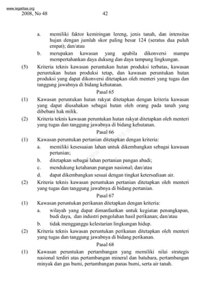 www.legalitas.org 
2008, No 48 42 
a. memiliki faktor kemiringan lereng, jenis tanah, dan intensitas 
hujan dengan jumlah skor paling besar 124 (seratus dua puluh 
empat); dan/atau 
b. merupakan kawasan yang apabila dikonversi mampu 
mempertahankan daya dukung dan daya tampung lingkungan. 
(5) Kriteria teknis kawasan peruntukan hutan produksi terbatas, kawasan 
peruntukan hutan produksi tetap, dan kawasan peruntukan hutan 
produksi yang dapat dikonversi ditetapkan oleh menteri yang tugas dan 
tanggung jawabnya di bidang kehutanan. 
Pasal 65 
(1) Kawasan peruntukan hutan rakyat ditetapkan dengan kriteria kawasan 
yang dapat diusahakan sebagai hutan oleh orang pada tanah yang 
dibebani hak milik. 
(2) Kriteria teknis kawasan peruntukan hutan rakyat ditetapkan oleh menteri 
www.legalitas.org 
yang tugas dan tanggung jawabnya di bidang kehutanan. 
Pasal 66 
(1) Kawasan peruntukan pertanian ditetapkan dengan kriteria: 
a. memiliki kesesuaian lahan untuk dikembangkan sebagai kawasan 
pertanian; 
b. ditetapkan sebagai lahan pertanian pangan abadi; 
c. mendukung ketahanan pangan nasional; dan/atau 
d. dapat dikembangkan sesuai dengan tingkat ketersediaan air. 
(2) Kriteria teknis kawasan peruntukan pertanian ditetapkan oleh menteri 
yang tugas dan tanggung jawabnya di bidang pertanian. 
Pasal 67 
(1) Kawasan peruntukan perikanan ditetapkan dengan kriteria: 
a. wilayah yang dapat dimanfaatkan untuk kegiatan penangkapan, 
budi daya, dan industri pengolahan hasil perikanan; dan/atau 
b. tidak mengganggu kelestarian lingkungan hidup. 
(2) Kriteria teknis kawasan peruntukan perikanan ditetapkan oleh menteri 
yang tugas dan tanggung jawabnya di bidang perikanan. 
Pasal 68 
(1) Kawasan peruntukan pertambangan yang memiliki nilai strategis 
nasional terdiri atas pertambangan mineral dan batubara, pertambangan 
minyak dan gas bumi, pertambangan panas bumi, serta air tanah. 
 