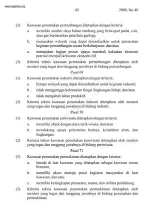 www.legalitas.org 
43 2008, No 48 
(2) Kawasan peruntukan pertambangan ditetapkan dengan kriteria: 
a. memiliki sumber daya bahan tambang yang berwujud padat, cair, 
atau gas berdasarkan peta/data geologi; 
b. merupakan wilayah yang dapat dimanfaatkan untuk pemusatan 
kegiatan pertambangan secara berkelanjutan; dan/atau 
c. merupakan bagian proses upaya merubah kekuatan ekonomi 
potensil menjadi kekuatan ekonomi riil. 
(3) Kriteria teknis kawasan peruntukan pertambangan ditetapkan oleh 
menteri yang tugas dan tanggung jawabnya di bidang pertambangan. 
Pasal 69 
(1) Kawasan peruntukan industri ditetapkan dengan kriteria: 
a. berupa wilayah yang dapat dimanfaatkan untuk kegiatan industri; 
b. tidak mengganggu kelestarian fungsi lingkungan hidup; dan/atau 
c. tidak mengubah lahan produktif. 
www.legalitas.org 
(2) Kriteria teknis kawasan peruntukan industri ditetapkan oleh menteri 
yang tugas dan tanggung jawabnya di bidang industri. 
Pasal 70 
(1) Kawasan peruntukan pariwisata ditetapkan dengan kriteria: 
a. memiliki objek dengan daya tarik wisata; dan/atau 
b. mendukung upaya pelestarian budaya, keindahan alam, dan 
lingkungan. 
(2) Kriteria teknis kawasan peruntukan pariwisata ditetapkan oleh menteri 
yang tugas dan tanggung jawabnya di bidang pariwisata. 
Pasal 71 
(1) Kawasan peruntukan permukiman ditetapkan dengan kriteria: 
a. berada di luar kawasan yang ditetapkan sebagai kawasan rawan 
bencana; 
b. memiliki akses menuju pusat kegiatan masyarakat di luar 
kawasan; dan/atau 
c. memiliki kelengkapan prasarana, sarana, dan utilitas pendukung. 
(2) Kriteria teknis kawasan peruntukan permukiman ditetapkan oleh 
menteri yang tugas dan tanggung jawabnya di bidang perumahan dan 
permukiman. 
 