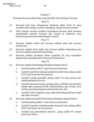 www.legalitas.org 
2008, No 48 44 
Paragraf 3 
Penetapan Kawasan Budi Daya yang Memiliki Nilai Strategis Nasional 
Pasal 72 
(1) Kawasan budi daya sebagaimana dimaksud dalam Pasal 63 yang 
memiliki nilai strategis nasional ditetapkan sebagai kawasan andalan. 
(2) Nilai strategis nasional meliputi kemampuan kawasan untuk memacu 
pertumbuhan ekonomi kawasan dan wilayah di sekitarnya serta 
mendorong pemerataan perkembangan wilayah. 
Pasal 73 
(1) Kawasan andalan terdiri atas kawasan andalan darat dan kawasan 
www.legalitas.org 
andalan laut. 
(2) Kawasan andalan darat terdiri atas kawasan andalan berkembang dan 
kawasan andalan prospektif berkembang. 
(3) Kawasan andalan tercantum dalam Lampiran IX yang merupakan 
bagian tidak terpisahkan dari Peraturan Pemerintah ini. 
Pasal 74 
(1) Kawasan andalan berkembang ditetapkan dengan kriteria: 
a. memiliki paling sedikit 3 (tiga) kawasan perkotaan; 
b. memiliki kontribusi terhadap produk domestik bruto paling sedikit 
0,25%(nol koma dua lima persen); 
c. memiliki jumlah penduduk paling sedikit 3% (tiga persen) dari 
jumlah penduduk provinsi; 
d. memiliki prasarana berupa jaringan jalan, pelabuhan laut dan/atau 
bandar udara, prasarana listrik, telekomunikasi, dan air baku, serta 
fasilitas penunjang kegiatan ekonomi kawasan; dan 
e. memiliki sektor unggulan yang sudah berkembang dan/atau sudah 
ada minat investasi. 
(2) Kawasan andalan prospektif berkembang ditetapkan dengan kriteria: 
a. memiliki paling sedikit 1 (satu) kawasan perkotaan; 
b. memiliki kontribusi terhadap produk domestik bruto paling sedikit 
0,05%(nol koma nol lima persen); 
c. memiliki laju pertumbuhan ekonomi paling sedikit 4% (empat 
persen) per tahun; 
 