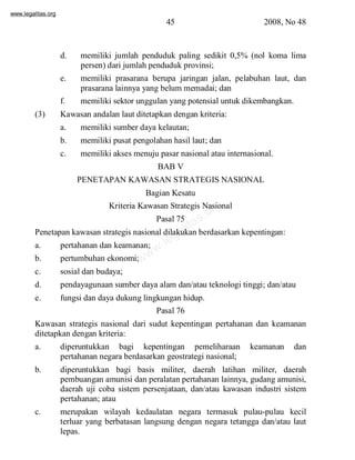 www.legalitas.org 
45 2008, No 48 
d. memiliki jumlah penduduk paling sedikit 0,5% (nol koma lima 
persen) dari jumlah penduduk provinsi; 
e. memiliki prasarana berupa jaringan jalan, pelabuhan laut, dan 
prasarana lainnya yang belummemadai; dan 
f. memiliki sektor unggulan yang potensial untuk dikembangkan. 
(3) Kawasan andalan laut ditetapkan dengan kriteria: 
a. memiliki sumber daya kelautan; 
b. memiliki pusat pengolahan hasil laut; dan 
c. memiliki akses menuju pasar nasional atau internasional. 
BAB V 
PENETAPAN KAWASAN STRATEGIS NASIONAL 
Bagian Kesatu 
www.legalitas.org 
Kriteria Kawasan Strategis Nasional 
Pasal 75 
Penetapan kawasan strategis nasional dilakukan berdasarkan kepentingan: 
a. pertahanan dan keamanan; 
b. pertumbuhan ekonomi; 
c. sosial dan budaya; 
d. pendayagunaan sumber daya alamdan/atau teknologi tinggi; dan/atau 
e. fungsi dan daya dukung lingkungan hidup. 
Pasal 76 
Kawasan strategis nasional dari sudut kepentingan pertahanan dan keamanan 
ditetapkan dengan kriteria: 
a. diperuntukkan bagi kepentingan pemeliharaan keamanan dan 
pertahanan negara berdasarkan geostrategi nasional; 
b. diperuntukkan bagi basis militer, daerah latihan militer, daerah 
pembuangan amunisi dan peralatan pertahanan lainnya, gudang amunisi, 
daerah uji coba sistem persenjataan, dan/atau kawasan industri sistem 
pertahanan; atau 
c. merupakan wilayah kedaulatan negara termasuk pulau-pulau kecil 
terluar yang berbatasan langsung dengan negara tetangga dan/atau laut 
lepas. 
 