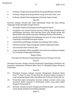 www.legalitas.org 
47 2008, No 48 
c. berfungsi sebagai pusat pengendalian dan pengembangan antariksa; 
d. berfungsi sebagai pusat pengendalian tenaga atomdan nuklir; atau 
e. berfungsi sebagai lokasi penggunaan teknologi tinggi strategis. 
Pasal 80 
Kawasan strategis nasional dari sudut kepentingan fungsi dan daya dukung 
lingkungan hidup ditetapkan dengan kriteria: 
a. merupakan tempat perlindungan keanekaragaman hayati; 
b. merupakan aset nasional berupa kawasan lindung yang ditetapkan bagi 
perlindungan ekosistem, flora dan/atau fauna yang hampir punah atau 
diperkirakan akan punah yang harus dilindungi dan/atau dilestarikan; 
c. memberikan perlindungan keseimbangan tata guna air yang setiap tahun 
berpeluang menimbulkan kerugian negara; 
d. memberikan perlindungan terhadap keseimbangan iklimmakro; 
e. menuntut prioritas tinggi peningkatan kualitas lingkungan hidup; 
f. rawan bencana alamnasional; atau 
g. sangat menentukan dalamperubahan rona alamdan mempunyai dampak 
www.legalitas.org 
luas terhadap kelangsungan kehidupan. 
Bagian Kedua 
Penetapan dan Rencana Pengembangan Kawasan Strategis Nasional 
Pasal 81 
Penetapan kawasan strategis nasional berdasarkan kepentingan pertahanan dan 
keamanan sebagaimana dimaksud dalam Pasal 76 ditetapkan dengan Peraturan 
Pemerintah. 
Pasal 82 
(1) Penetapan kawasan strategis nasional sebagaimana dimaksud dalam 
Pasal 77, Pasal 78, Pasal 79, dan Pasal 80, tercantumdalamLampiran X 
yang merupakan bagian tidak terpisahkan dari Peraturan Pemerintah ini. 
(2) Pemerintah dapat menetapkan kawasan strategis nasional selain yang 
tercantum dalam Lampiran X berdasarkan kriteria yang diatur dalam 
Peraturan Pemerintah ini. 
(3) Kawasan strategis nasional sebagaimana dimaksud pada ayat (2) diatur 
sesuai dengan peraturan perundang-undangan. 
BAB VI 
 