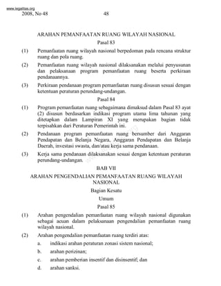 www.legalitas.org 
2008, No 48 48 
ARAHAN PEMANFAATANRUANG WILAYAH NASIONAL 
Pasal 83 
(1) Pemanfaatan ruang wilayah nasional berpedoman pada rencana struktur 
ruang dan pola ruang. 
(2) Pemanfaatan ruang wilayah nasional dilaksanakan melalui penyusunan 
dan pelaksanaan program pemanfaatan ruang beserta perkiraan 
pendanaannya. 
(3) Perkiraan pendanaan programpemanfaatan ruang disusun sesuai dengan 
ketentuan peraturan perundang-undangan. 
Pasal 84 
(1) Programpemanfaatan ruang sebagaimana dimaksud dalam Pasal 83 ayat 
(2) disusun berdasarkan indikasi program utama lima tahunan yang 
ditetapkan dalam Lampiran XI yang merupakan bagian tidak 
terpisahkan dari Peraturan Pemerintah ini. 
www.legalitas.org 
(2) Pendanaan program pemanfaatan ruang bersumber dari Anggaran 
Pendapatan dan Belanja Negara, Anggaran Pendapatan dan Belanja 
Daerah, investasi swasta, dan/atau kerja sama pendanaan. 
(3) Kerja sama pendanaan dilaksanakan sesuai dengan ketentuan peraturan 
perundang-undangan. 
BAB VII 
ARAHAN PENGENDALIAN PEMANFAATAN RUANG WILAYAH 
NASIONAL 
Bagian Kesatu 
Umum 
Pasal 85 
(1) Arahan pengendalian pemanfaatan ruang wilayah nasional digunakan 
sebagai acuan dalam pelaksanaan pengendalian pemanfaatan ruang 
wilayah nasional. 
(2) Arahan pengendalian pemanfaatan ruang terdiri atas: 
a. indikasi arahan peraturan zonasi sistemnasional; 
b. arahan perizinan; 
c. arahan pemberian insentif dan disinsentif; dan 
d. arahan sanksi. 
 