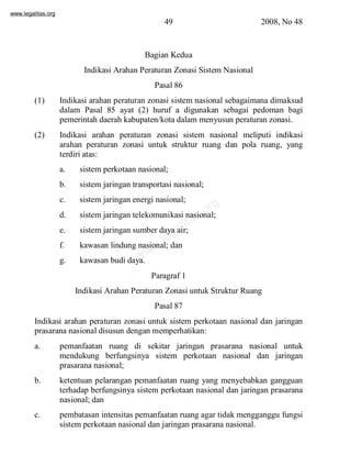 www.legalitas.org 
49 2008, No 48 
Bagian Kedua 
Indikasi Arahan Peraturan Zonasi SistemNasional 
Pasal 86 
(1) Indikasi arahan peraturan zonasi sistemnasional sebagaimana dimaksud 
dalam Pasal 85 ayat (2) huruf a digunakan sebagai pedoman bagi 
pemerintah daerah kabupaten/kota dalammenyusun peraturan zonasi. 
(2) Indikasi arahan peraturan zonasi sistem nasional meliputi indikasi 
arahan peraturan zonasi untuk struktur ruang dan pola ruang, yang 
terdiri atas: 
a. sistemperkotaan nasional; 
b. sistemjaringan transportasi nasional; 
c. sistemjaringan energi nasional; 
org 
d. sistemjaringan telekomunikasi nasional; 
e. sistemjaringan sumber legalitas.daya air; 
f. kawasan lindung www.nasional; dan 
g. kawasan budi daya. 
Paragraf 1 
Indikasi Arahan Peraturan Zonasi untuk Struktur Ruang 
Pasal 87 
Indikasi arahan peraturan zonasi untuk sistem perkotaan nasional dan jaringan 
prasarana nasional disusun dengan memperhatikan: 
a. pemanfaatan ruang di sekitar jaringan prasarana nasional untuk 
mendukung berfungsinya sistem perkotaan nasional dan jaringan 
prasarana nasional; 
b. ketentuan pelarangan pemanfaatan ruang yang menyebabkan gangguan 
terhadap berfungsinya sistem perkotaan nasional dan jaringan prasarana 
nasional; dan 
c. pembatasan intensitas pemanfaatan ruang agar tidak mengganggu fungsi 
sistemperkotaan nasional dan jaringan prasarana nasional. 
 