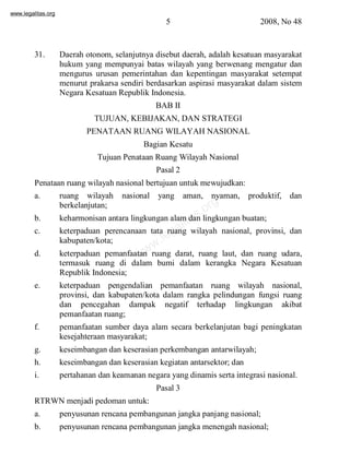 www.legalitas.org 
5 2008, No 48 
31. Daerah otonom, selanjutnya disebut daerah, adalah kesatuan masyarakat 
hukum yang mempunyai batas wilayah yang berwenang mengatur dan 
mengurus urusan pemerintahan dan kepentingan masyarakat setempat 
menurut prakarsa sendiri berdasarkan aspirasi masyarakat dalam sistem 
Negara Kesatuan Republik Indonesia. 
BAB II 
TUJUAN, KEBIJAKAN, DAN STRATEGI 
PENATAAN RUANG WILAYAH NASIONAL 
Bagian Kesatu 
Tujuan Penataan Ruang Wilayah Nasional 
Pasal 2 
Penataan ruang wilayah nasional bertujuan untuk mewujudkan: 
a. ruang wilayah nasional yang aman, nyaman, produktif, dan 
www.legalitas.org 
berkelanjutan; 
b. keharmonisan antara lingkungan alamdan lingkungan buatan; 
c. keterpaduan perencanaan tata ruang wilayah nasional, provinsi, dan 
kabupaten/kota; 
d. keterpaduan pemanfaatan ruang darat, ruang laut, dan ruang udara, 
termasuk ruang di dalam bumi dalam kerangka Negara Kesatuan 
Republik Indonesia; 
e. keterpaduan pengendalian pemanfaatan ruang wilayah nasional, 
provinsi, dan kabupaten/kota dalam rangka pelindungan fungsi ruang 
dan pencegahan dampak negatif terhadap lingkungan akibat 
pemanfaatan ruang; 
f. pemanfaatan sumber daya alam secara berkelanjutan bagi peningkatan 
kesejahteraan masyarakat; 
g. keseimbangan dan keserasian perkembangan antarwilayah; 
h. keseimbangan dan keserasian kegiatan antarsektor; dan 
i. pertahanan dan keamanan negara yang dinamis serta integrasi nasional. 
Pasal 3 
RTRWN menjadi pedoman untuk: 
a. penyusunan rencana pembangunan jangka panjang nasional; 
b. penyusunan rencana pembangunan jangka menengah nasional; 
 