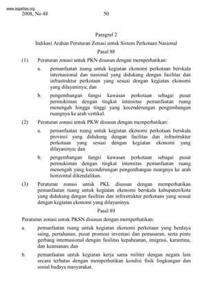 www.legalitas.org 
2008, No 48 50 
Paragraf 2 
Indikasi Arahan Peraturan Zonasi untuk Sistem Perkotaan Nasional 
Pasal 88 
(1) Peraturan zonasi untuk PKNdisusun dengan memperhatikan: 
a. pemanfaatan ruang untuk kegiatan ekonomi perkotaan berskala 
internasional dan nasional yang didukung dengan fasilitas dan 
infrastruktur perkotaan yang sesuai dengan kegiatan ekonomi 
yang dilayaninya; dan 
b. pengembangan fungsi kawasan perkotaan sebagai pusat 
permukiman dengan tingkat intensitas pemanfaatan ruang 
menengah hingga tinggi yang kecenderungan pengembangan 
ruangnya ke arah vertikal. 
(2) Peraturan zonasi untuk PKWdisusun dengan memperhatikan: 
www.legalitas.org 
a. pemanfaatan ruang untuk kegiatan ekonomi perkotaan berskala 
provinsi yang didukung dengan fasilitas dan infrastruktur 
perkotaan yang sesuai dengan kegiatan ekonomi yang 
dilayaninya; dan 
b. pengembangan fungsi kawasan perkotaan sebagai pusat 
permukiman dengan tingkat intensitas pemanfaatan ruang 
menengah yang kecenderungan pengembangan ruangnya ke arah 
horizontal dikendalikan. 
(3) Peraturan zonasi untuk PKL disusun dengan memperhatikan 
pemanfaatan ruang untuk kegiatan ekonomi berskala kabupaten/kota 
yang didukung dengan fasilitas dan infrastruktur perkotaan yang sesuai 
dengan kegiatan ekonomi yang dilayaninya. 
Pasal 89 
Peraturan zonasi untuk PKSNdisusun dengan memperhatikan: 
a. pemanfaatan ruang untuk kegiatan ekonomi perkotaan yang berdaya 
saing, pertahanan, pusat promosi investasi dan pemasaran, serta pintu 
gerbang internasional dengan fasilitas kepabeanan, imigrasi, karantina, 
dan keamanan; dan 
b. pemanfaatan untuk kegiatan kerja sama militer dengan negara lain 
secara terbatas dengan memperhatikan kondisi fisik lingkungan dan 
sosial budaya masyarakat. 
 