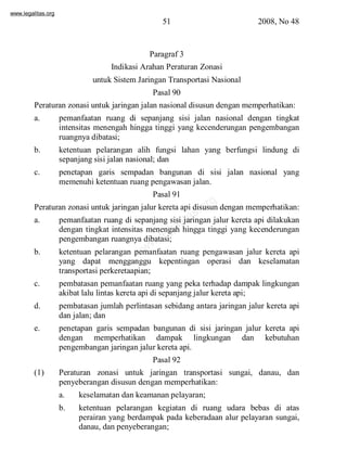 www.legalitas.org 
51 2008, No 48 
Paragraf 3 
Indikasi Arahan Peraturan Zonasi 
untuk SistemJaringan Transportasi Nasional 
Pasal 90 
Peraturan zonasi untuk jaringan jalan nasional disusun dengan memperhatikan: 
a. pemanfaatan ruang di sepanjang sisi jalan nasional dengan tingkat 
intensitas menengah hingga tinggi yang kecenderungan pengembangan 
ruangnya dibatasi; 
b. ketentuan pelarangan alih fungsi lahan yang berfungsi lindung di 
sepanjang sisi jalan nasional; dan 
c. penetapan garis sempadan bangunan di sisi jalan nasional yang 
memenuhi ketentuan ruang pengawasan jalan. 
Pasal 91 
www.legalitas.org 
Peraturan zonasi untuk jaringan jalur kereta api disusun dengan memperhatikan: 
a. pemanfaatan ruang di sepanjang sisi jaringan jalur kereta api dilakukan 
dengan tingkat intensitas menengah hingga tinggi yang kecenderungan 
pengembangan ruangnya dibatasi; 
b. ketentuan pelarangan pemanfaatan ruang pengawasan jalur kereta api 
yang dapat mengganggu kepentingan operasi dan keselamatan 
transportasi perkeretaapian; 
c. pembatasan pemanfaatan ruang yang peka terhadap dampak lingkungan 
akibat lalu lintas kereta api di sepanjang jalur kereta api; 
d. pembatasan jumlah perlintasan sebidang antara jaringan jalur kereta api 
dan jalan; dan 
e. penetapan garis sempadan bangunan di sisi jaringan jalur kereta api 
dengan memperhatikan dampak lingkungan dan kebutuhan 
pengembangan jaringan jalur kereta api. 
Pasal 92 
(1) Peraturan zonasi untuk jaringan transportasi sungai, danau, dan 
penyeberangan disusun dengan memperhatikan: 
a. keselamatan dan keamanan pelayaran; 
b. ketentuan pelarangan kegiatan di ruang udara bebas di atas 
perairan yang berdampak pada keberadaan alur pelayaran sungai, 
danau, dan penyeberangan; 
 