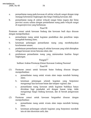 www.legalitas.org 
2008, No 48 54 
a. pemanfaatan ruang pada kawasan di sekitar wilayah sungai dengan tetap 
menjaga kelestarian lingkungan dan fungsi lindung kawasan; dan 
b. pemanfaatan ruang di sekitar wilayah sungai lintas negara dan lintas 
provinsi secara selaras dengan pemanfaatan ruang pada wilayah sungai 
di negara/provinsi yang berbatasan. 
Pasal 98 
Peraturan zonasi untuk kawasan lindung dan kawasan budi daya disusun 
dengan memperhatikan: 
a. pemanfaatan ruang untuk kegiatan pendidikan dan penelitian tanpa 
mengubah bentang alam; 
b. ketentuan pelarangan pemanfaatan ruang yang membahayakan 
www.legalitas.org 
keselamatan umum; 
c. pembatasan pemanfaatan ruang di sekitar kawasan yang telah ditetapkan 
sebagai kawasan rawan bencana alam; dan 
d. pembatasan pemanfaatan ruang yang menurunkan kualitas fungsi 
lingkungan. 
Paragraf 7 
Indikasi Arahan Peraturan Zonasi Kawasan Lindung Nasional 
Pasal 99 
(1) Peraturan zonasi untuk kawasan hutan lindung disusun dengan 
memperhatikan: 
a. pemanfaatan ruang untuk wisata alam tanpa merubah bentang 
alam; 
b. ketentuan pelarangan seluruh kegiatan yang berpotensi 
mengurangi luas kawasan hutan dan tutupan vegetasi; dan 
c. pemanfaatan ruang kawasan untuk kegiatan budidaya hanya 
diizinkan bagi penduduk asli dengan luasan tetap, tidak 
mengurangi fungsi lindung kawasan, dan di bawah pengawasan 
ketat. 
(2) Peraturan zonasi untuk kawasan bergambut disusun dengan 
memperhatikan: 
a. pemanfaatan ruang untuk wisata alam tanpa merubah bentang 
alam; 
b. ketentuan pelarangan seluruh kegiatan yang berpotensi merubah 
tata air dan ekosistemunik; dan 
 