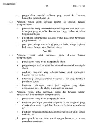 www.legalitas.org 
55 2008, No 48 
c. pengendalian material sedimen yang masuk ke kawasan 
bergambut melalui badan air. 
(3) Peraturan zonasi untuk kawasan resapan air disusun dengan 
memperhatikan: 
a. pemanfaatan ruang secara terbatas untuk kegiatan budi daya tidak 
terbangun yang memiliki kemampuan tinggi dalam menahan 
limpasan air hujan; 
b. penyediaan sumur resapan dan/atau waduk pada lahan terbangun 
yang sudah ada; dan 
c. penerapan prinsip zero delta Q policy terhadap setiap kegiatan 
budi daya terbangun yang diajukan izinnya. 
Pasal 100 
(1) Peraturan zonasi untuk sempadan pantai disusun dengan 
www.legalitas.org 
memperhatikan: 
a. pemanfaatan ruang untuk ruang terbuka hijau; 
b. pengembangan struktur alami dan struktur buatan untuk mencegah 
abrasi; 
c. pendirian bangunan yang dibatasi hanya untuk menunjang 
kegiatan rekreasi pantai; 
d. ketentuan pelarangan pendirian bangunan selain yang dimaksud 
pada huruf c; dan 
e. ketentuan pelarangan semua jenis kegiatan yang dapat 
menurunkan luas, nilai ekologis, dan estetika kawasan. 
(2) Peraturan zonasi untuk sempadan sungai dan kawasan sekitar 
danau/waduk disusun dengan memperhatikan: 
a. pemanfaatan ruang untuk ruang terbuka hijau; 
b. ketentuan pelarangan pendirian bangunan kecuali bangunan yang 
dimaksudkan untuk pengelolaan badan air dan/atau pemanfaatan 
air; 
c. pendirian bangunan dibatasi hanya untuk menunjang fungsi taman 
rekreasi; dan 
d. penetapan lebar sempadan sesuai dengan ketentuan peraturan 
perundang-undangan. 
 
