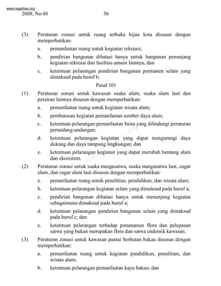 www.legalitas.org 
2008, No 48 56 
(3) Peraturan zonasi untuk ruang terbuka hijau kota disusun dengan 
memperhatikan: 
a. pemanfaatan ruang untuk kegiatan rekreasi; 
b. pendirian bangunan dibatasi hanya untuk bangunan penunjang 
kegiatan rekreasi dan fasilitas umum lainnya; dan 
c. ketentuan pelarangan pendirian bangunan permanen selain yang 
dimaksud pada huruf b. 
Pasal 101 
(1) Peraturan zonasi untuk kawasan suaka alam, suaka alam laut dan 
perairan lainnya disusun dengan memperhatikan: 
a. pemanfaatan ruang untuk kegiatan wisata alam; 
b. pembatasan kegiatan pemanfaatan sumber daya alam; 
c. ketentuan pelarangan pemanfaatan biota yang dilindungi peraturan 
www.legalitas.org 
perundang-undangan; 
d. ketentuan pelarangan kegiatan yang dapat mengurangi daya 
dukung dan daya tampung lingkungan; dan 
e. ketentuan pelarangan kegiatan yang dapat merubah bentang alam 
dan ekosistem. 
(2) Peraturan zonasi untuk suaka margasatwa, suaka margasatwa laut, cagar 
alam, dan cagar alamlaut disusun dengan memperhatikan: 
a. pemanfaatan ruang untuk penelitian, pendidikan, dan wisata alam; 
b. ketentuan pelarangan kegiatan selain yang dimaksud pada huruf a; 
c. pendirian bangunan dibatasi hanya untuk menunjang kegiatan 
sebagaimana dimaksud pada huruf a; 
d. ketentuan pelarangan pendirian bangunan selain yang dimaksud 
pada huruf c; dan 
e. ketentuan pelarangan terhadap penanaman flora dan pelepasan 
satwa yang bukan merupakan flora dan satwa endemik kawasan. 
(3) Peraturan zonasi untuk kawasan pantai berhutan bakau disusun dengan 
memperhatikan: 
a. pemanfaatan ruang untuk kegiatan pendidikan, penelitian, dan 
wisata alam; 
b. ketentuan pelarangan pemanfaatan kayu bakau; dan 
 