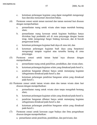 www.legalitas.org 
57 2008, No 48 
c. ketentuan pelarangan kegiatan yang dapat mengubah mengurangi 
luas dan/atau mencemari ekosistembakau. 
(4) Peraturan zonasi untuk taman nasional dan taman nasional laut disusun 
dengan memperhatikan: 
a. pemanfaatan ruang untuk wisata alam tanpa merubah bentang 
www.legalitas.org 
alam; 
b. pemanfaatan ruang kawasan untuk kegiatan budidaya hanya 
diizinkan bagi penduduk asli di zona penyangga dengan luasan 
tetap, tidak mengurangi fungsi lindung kawasan, dan di bawah 
pengawasan ketat; 
c. ketentuan pelarangan kegiatan budi daya di zona inti; dan 
d. ketentuan pelarangan kegiatan budi daya yang berpotensi 
mengurangi tutupan vegetasi atau terumbu karang di zona 
penyangga. 
(5) Peraturan zonasi untuk taman hutan raya disusun dengan 
memperhatikan: 
a. pemanfaatan ruang untuk penelitian, pendidikan, dan wisata alam; 
b. ketentuan pelarangan kegiatan selain yang dimaksud pada huruf a; 
c. pendirian bangunan dibatasi hanya untuk menunjang kegiatan 
sebagaimana dimaksud pada huruf a; dan 
d. ketentuan pelarangan pendirian bangunan selain yang dimaksud 
pada huruf c. 
(6) Peraturan zonasi untuk taman wisata alam dan taman wisata alam laut 
disusun dengan memperhatikan: 
a. pemanfaatan ruang untuk wisata alam tanpa mengubah bentang 
alam; 
b. ketentuan pelarangan kegiatan selain yang dimaksud pada huruf a; 
c. pendirian bangunan dibatasi hanya untuk menunjang kegiatan 
sebagaimana dimaksud pada huruf a; dan 
d. ketentuan pelarangan pendirian bangunan selain yang dimaksud 
pada huruf c. 
(7) Peraturan zonasi untuk kawasan cagar budaya dan ilmu pengetahuan 
disusun dengan memperhatikan: 
a. pemanfaatan untuk penelitian, pendidikan, dan pariwisata; dan 
 