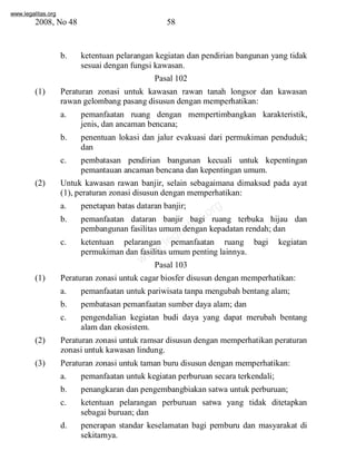 www.legalitas.org 
2008, No 48 58 
b. ketentuan pelarangan kegiatan dan pendirian bangunan yang tidak 
sesuai dengan fungsi kawasan. 
Pasal 102 
(1) Peraturan zonasi untuk kawasan rawan tanah longsor dan kawasan 
rawan gelombang pasang disusun dengan memperhatikan: 
a. pemanfaatan ruang dengan mempertimbangkan karakteristik, 
jenis, dan ancaman bencana; 
b. penentuan lokasi dan jalur evakuasi dari permukiman penduduk; 
www.legalitas.org 
dan 
c. pembatasan pendirian bangunan kecuali untuk kepentingan 
pemantauan ancaman bencana dan kepentingan umum. 
(2) Untuk kawasan rawan banjir, selain sebagaimana dimaksud pada ayat 
(1), peraturan zonasi disusun dengan memperhatikan: 
a. penetapan batas dataran banjir; 
b. pemanfaatan dataran banjir bagi ruang terbuka hijau dan 
pembangunan fasilitas umumdengan kepadatan rendah; dan 
c. ketentuan pelarangan pemanfaatan ruang bagi kegiatan 
permukiman dan fasilitas umumpenting lainnya. 
Pasal 103 
(1) Peraturan zonasi untuk cagar biosfer disusun dengan memperhatikan: 
a. pemanfaatan untuk pariwisata tanpa mengubah bentang alam; 
b. pembatasan pemanfaatan sumber daya alam; dan 
c. pengendalian kegiatan budi daya yang dapat merubah bentang 
alamdan ekosistem. 
(2) Peraturan zonasi untuk ramsar disusun dengan memperhatikan peraturan 
zonasi untuk kawasan lindung. 
(3) Peraturan zonasi untuk taman buru disusun dengan memperhatikan: 
a. pemanfaatan untuk kegiatan perburuan secara terkendali; 
b. penangkaran dan pengembangbiakan satwa untuk perburuan; 
c. ketentuan pelarangan perburuan satwa yang tidak ditetapkan 
sebagai buruan; dan 
d. penerapan standar keselamatan bagi pemburu dan masyarakat di 
sekitarnya. 
 