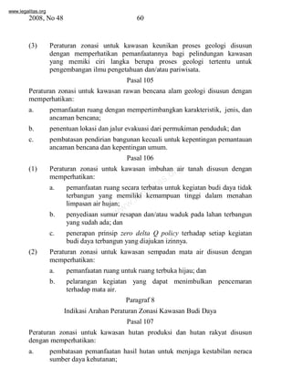 www.legalitas.org 
2008, No 48 60 
(3) Peraturan zonasi untuk kawasan keunikan proses geologi disusun 
dengan memperhatikan pemanfaatannya bagi pelindungan kawasan 
yang memiki ciri langka berupa proses geologi tertentu untuk 
pengembangan ilmu pengetahuan dan/atau pariwisata. 
Pasal 105 
Peraturan zonasi untuk kawasan rawan bencana alam geologi disusun dengan 
memperhatikan: 
a. pemanfaatan ruang dengan mempertimbangkan karakteristik, jenis, dan 
www.legalitas.org 
ancaman bencana; 
b. penentuan lokasi dan jalur evakuasi dari permukiman penduduk; dan 
c. pembatasan pendirian bangunan kecuali untuk kepentingan pemantauan 
ancaman bencana dan kepentingan umum. 
Pasal 106 
(1) Peraturan zonasi untuk kawasan imbuhan air tanah disusun dengan 
memperhatikan: 
a. pemanfaatan ruang secara terbatas untuk kegiatan budi daya tidak 
terbangun yang memiliki kemampuan tinggi dalam menahan 
limpasan air hujan; 
b. penyediaan sumur resapan dan/atau waduk pada lahan terbangun 
yang sudah ada; dan 
c. penerapan prinsip zero delta Q policy terhadap setiap kegiatan 
budi daya terbangun yang diajukan izinnya. 
(2) Peraturan zonasi untuk kawasan sempadan mata air disusun dengan 
memperhatikan: 
a. pemanfaatan ruang untuk ruang terbuka hijau; dan 
b. pelarangan kegiatan yang dapat menimbulkan pencemaran 
terhadap mata air. 
Paragraf 8 
Indikasi Arahan Peraturan Zonasi Kawasan Budi Daya 
Pasal 107 
Peraturan zonasi untuk kawasan hutan produksi dan hutan rakyat disusun 
dengan memperhatikan: 
a. pembatasan pemanfaatan hasil hutan untuk menjaga kestabilan neraca 
sumber daya kehutanan; 
 