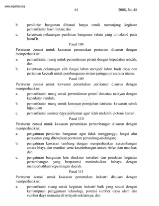 www.legalitas.org 
61 2008, No 48 
b. pendirian bangunan dibatasi hanya untuk menunjang kegiatan 
pemanfaatan hasil hutan; dan 
c. ketentuan pelarangan pendirian bangunan selain yang dimaksud pada 
www.legalitas.org 
huruf b. 
Pasal 108 
Peraturan zonasi untuk kawasan peruntukan pertanian disusun dengan 
memperhatikan: 
a. pemanfaatan ruang untuk permukiman petani dengan kepadatan rendah; 
dan 
b. ketentuan pelarangan alih fungsi lahan menjadi lahan budi daya non 
pertanian kecuali untuk pembangunan sistemjaringan prasarana utama. 
Pasal 109 
Peraturan zonasi untuk kawasan peruntukan perikanan disusun dengan 
memperhatikan: 
a. pemanfaatan ruang untuk permukiman petani dan/atau nelayan dengan 
kepadatan rendah; 
b. pemanfaatan ruang untuk kawasan pemijahan dan/atau kawasan sabuk 
hijau; dan 
c. pemanfaatan sumber daya perikanan agar tidak melebihi potensi lestari. 
Pasal 110 
Peraturan zonasi untuk kawasan peruntukan pertambangan disusun dengan 
memperhatikan: 
a. pengaturan pendirian bangunan agar tidak mengganggu fungsi alur 
pelayaran yang ditetapkan peraturan perundang-undangan; 
b. pengaturan kawasan tambang dengan memperhatikan keseimbangan 
antara biaya dan manfaat serta keseimbangan antara risiko dan manfaat; 
dan 
c. pengaturan bangunan lain disekitar instalasi dan peralatan kegiatan 
pertambangan yang berpotensi menimbulkan bahaya dengan 
memperhatikan kepentingan daerah. 
Pasal 111 
Peraturan zonasi untuk kawasan peruntukan industri disusun dengan 
memperhatikan: 
a. pemanfaatan ruang untuk kegiatan industri baik yang sesuai dengan 
kemampuan penggunaan teknologi, potensi sumber daya alam dan 
sumber daya manusia di wilayah sekitarnya; dan 
 
