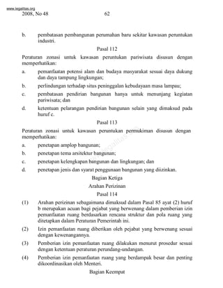 www.legalitas.org 
2008, No 48 62 
b. pembatasan pembangunan perumahan baru sekitar kawasan peruntukan 
www.legalitas.org 
industri. 
Pasal 112 
Peraturan zonasi untuk kawasan peruntukan pariwisata disusun dengan 
memperhatikan: 
a. pemanfaatan potensi alam dan budaya masyarakat sesuai daya dukung 
dan daya tampung lingkungan; 
b. perlindungan terhadap situs peninggalan kebudayaan masa lampau; 
c. pembatasan pendirian bangunan hanya untuk menunjang kegiatan 
pariwisata; dan 
d. ketentuan pelarangan pendirian bangunan selain yang dimaksud pada 
huruf c. 
Pasal 113 
Peraturan zonasi untuk kawasan peruntukan permukiman disusun dengan 
memperhatikan: 
a. penetapan amplop bangunan; 
b. penetapan tema arsitektur bangunan; 
c. penetapan kelengkapan bangunan dan lingkungan; dan 
d. penetapan jenis dan syarat penggunaan bangunan yang diizinkan. 
Bagian Ketiga 
Arahan Perizinan 
Pasal 114 
(1) Arahan perizinan sebagaimana dimaksud dalam Pasal 85 ayat (2) huruf 
b merupakan acuan bagi pejabat yang berwenang dalam pemberian izin 
pemanfaatan ruang berdasarkan rencana struktur dan pola ruang yang 
ditetapkan dalamPeraturan Pemerintah ini. 
(2) Izin pemanfaatan ruang diberikan oleh pejabat yang berwenang sesuai 
dengan kewenangannya. 
(3) Pemberian izin pemanfaatan ruang dilakukan menurut prosedur sesuai 
dengan ketentuan peraturan perundang-undangan. 
(4) Pemberian izin pemanfaatan ruang yang berdampak besar dan penting 
dikoordinasikan oleh Menteri. 
Bagian Keempat 
 