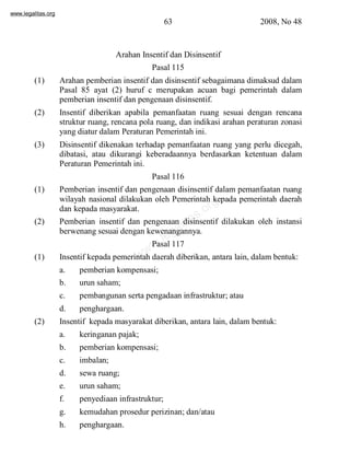 www.legalitas.org 
63 2008, No 48 
Arahan Insentif dan Disinsentif 
Pasal 115 
(1) Arahan pemberian insentif dan disinsentif sebagaimana dimaksud dalam 
Pasal 85 ayat (2) huruf c merupakan acuan bagi pemerintah dalam 
pemberian insentif dan pengenaan disinsentif. 
(2) Insentif diberikan apabila pemanfaatan ruang sesuai dengan rencana 
struktur ruang, rencana pola ruang, dan indikasi arahan peraturan zonasi 
yang diatur dalam Peraturan Pemerintah ini. 
(3) Disinsentif dikenakan terhadap pemanfaatan ruang yang perlu dicegah, 
dibatasi, atau dikurangi keberadaannya berdasarkan ketentuan dalam 
Peraturan Pemerintah ini. 
Pasal 116 
(1) Pemberian insentif dan pengenaan disinsentif dalam pemanfaatan ruang 
www.legalitas.org 
wilayah nasional dilakukan oleh Pemerintah kepada pemerintah daerah 
dan kepada masyarakat. 
(2) Pemberian insentif dan pengenaan disinsentif dilakukan oleh instansi 
berwenang sesuai dengan kewenangannya. 
Pasal 117 
(1) Insentif kepada pemerintah daerah diberikan, antara lain, dalambentuk: 
a. pemberian kompensasi; 
b. urun saham; 
c. pembangunan serta pengadaan infrastruktur; atau 
d. penghargaan. 
(2) Insentif kepada masyarakat diberikan, antara lain, dalambentuk: 
a. keringanan pajak; 
b. pemberian kompensasi; 
c. imbalan; 
d. sewa ruang; 
e. urun saham; 
f. penyediaan infrastruktur; 
g. kemudahan prosedur perizinan; dan/atau 
h. penghargaan. 
 